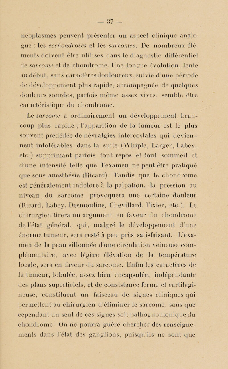 néoplasmes peuvent présenter nn aspect clinique analo¬ gue : les ecchondroses et les sarcomes. De nombreux élé- ments doivent être utilisés clans le diagnostic différentiel de sarcome et de chondrome. Une longue évolution, lente au début, sans caractères douloureux, suiv ie d’une période de développement plus rapide, accompagnée de quelques douleurs sourdes, parfois meme assez vives, semble être caractéristique du chondrome. Le sarcome a ordinairement un développement beau¬ coup plus rapide ; l’apparition de la tumeur est le plus souvent prédédée de névralgies intercostales cpii devien¬ nent intolérables dans la suite (Whiplc, Larger, Labcy, etc.) supprimant parfois tout repos et tout sommeil et d’une intensité telle que l’examen ne peut être pratiqué que sous anesthésie (Ricard). Tandis que le chondrome est généralement indolore a la palpation, la pression au niveau du sarcome provoquera une certaine douleur (Ricard, Labcy, Desmoulins, Chevillard, Tixier, etc.). Le chirurgien tirera un argument en faveur du chondrome de l’état général, qui, malgré le développement d’une énorme tumeur, sera resté à peu près satisfaisant. L’exa¬ men de la peau sillonnée d’une circulation veineuse com¬ plémentaire, avec légère élévation de la température locale, sera en faveur du sarcome. Enfin les caractères de la tumeur, lobulée, assez bien encapsulée, indépendante des plans superficiels, et de consistance ferme et cartilagi¬ neuse, constituent un faisceau de signes cliniques qui permettent au chirurgien d'éliminer le sarcome, sans que cependant un seul de ces signes soit pathognomonique du chondrome. On ne pourra guère chercher des renseigne¬ ments dans l’état des ganglions, puisqu’ils ne sont que