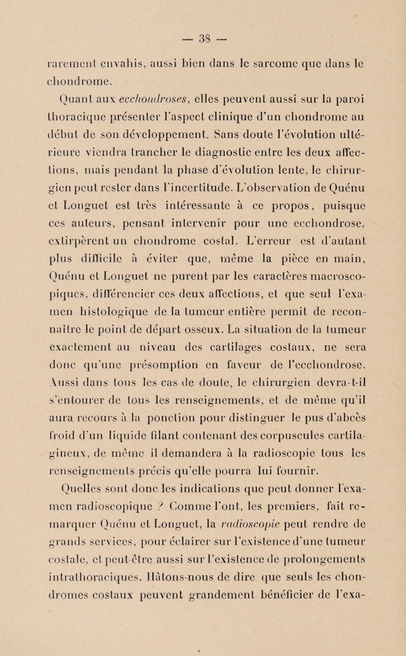 rarement envahis, aussi bien dans le sarcome que dans le chondrome. Quant aux eccho/idroses, elles peuvent aussi sur la paroi thoracique présenter l’aspect clinique d’un chondrome au début de son développement. Sans doute l’évolution ulté¬ rieure viendra trancher le diagnostic entre les deux affec¬ tions, mais pendant la phase d'évolution lente, le chirur¬ gien peut rester dans l’incertitude. L’observation de Quénu et Longuet est très intéressante à ce propos, puisque ces auteurs, pensant intervenir pour une ecchondrose, extirpèrent un chondrome costal. L’erreur est d’autant plus difficile à éviter que, même la pièce en main, Quénu et Longuet ne purent par les caractères macrosco¬ piques, différencier ces deux affections, et que seul l'exa¬ men histologique de la tumeur entière permit de recon¬ naître le point de départ osseux. La situation de la tumeur exactement au niveau des cartilages costaux, ne sera donc qu’une présomption en faveur de l’eccliondrose. Aussi dans tous les cas de doute, le chirurgien devra-t-il s’entourer de tous les renseignements, et de même qu’il aura recours a la ponction pour distinguer le pus d’abcès froid d’un liquide filant contenant des corpuscules cartila¬ gineux, de même il demandera à la radioscopie tous les renseignements précis qu’elle pourra lui fournir. Quelles sont donc les indications que peut donner l’exa¬ men radioscopique ? Gommeront, les premiers, fait re¬ marquer Quénu et Longuet, la radioscopie peut rendre de grands services, pour éclairer sur l’existence d'une tumeur costale, et peut-être aussi sur l’existence de prolongements intrathoraciques. Ilatons-nous de dire que seuls les chon¬ dromes costaux peuvent grandement bénéficier de l'exa-