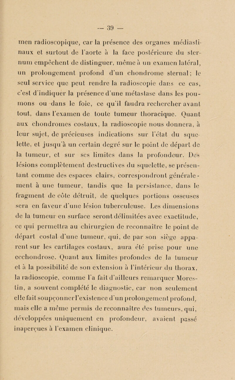 înen radioscopique, car la présence des organes médiasti¬ naux et surtout de l'aorte à la face postérieure du ster¬ num empêchent de distinguer, même à un examen latéral, un prolongement profond d’un chondrome sternal; le seul service que peut rendre la radioscopie dans ce cas, c’est d'indiquer la présence d’une métastase dans les pou¬ mons ou dans le foie, ce qu'il faudra rechercher avant tout, dans l’examen de toute tumeur thoracique. Quant aux chondromes costaux, la radioscopie nous donnera, à leur sujet, de précieuses indications sur l'état du sque¬ lette, et jusqu'à un certain degré sur le point de départ de la tumeur, et sur scs limites dans la profondeur. Des lésions complètement destructives du squelette, se présen¬ tant comme des espaces clairs, correspondront générale¬ ment à une tumeur, tandis que la persistance, dans le fragment de cote détruit, de quelques portions osseuses sera en faveur d'une lésion tuberculeuse. Les dimensions de la tumeur en surface seront délimitées avec exactitude, ce qui permettra au chirurgien de reconnaître le point de départ costal d'une tumeur, qui, de par son siège appa¬ rent sur les cartilages costaux, aura été prise pour une ecchondrosc. Quant aux limites profondes de la tumeur et à la possibilité de son extension à l’intérieur du thorax, la radioscopie, comme l'a fait d’ailleurs remarquer Mores- tin, a souvent complété le diagnostic, car non seulement elle fait soupçonneiTexistence d'un prolongement profond, mais elle a même permis de reconnaître des tumeurs, qui, développées uniquement en profondeur, avaient passé inaperçues à l'examen clinique.