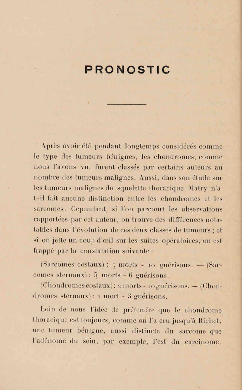 PRONOSTIC Après avoir etc pendant longtemps considérés comme le type des tumeurs bénignes, les chondromes, comme nous l’avons vu, furent classés par certains auteurs au nombre des tumeurs malignes. Aussi, dans son étude sur les tumeurs malignes du squelette thoracique, Matry n’a- t-il fait aucune distinction entre les chondromes et les sarcomes. Cependant, si l'on parcourt les observations rapportées par cet auteur, on trouve des différences nota- tables dans révolution de ces deux classes de tumeurs ; et si on jette un coup d'œil sur les suites opératoires, on est frappé par la constatation suivante : (Sarcomes costaux) : 7 morts - 10 guérisons. — (Sar¬ comes sternaux) : 5 morts - (> guérisons. (Chondromescostaux): 2 morts - îoguérisons. — (Chon¬ dromes sternaux) ; 1 mort - 3 guérisons. Loin de nous l’idée de prétendre que le chondrome thoracique est toujours, comme on La cru jusqu’à Richet, une tumeur bénigne, aussi distincte du sarcome que I adénome du sein, par exemple, l’est du carcinome.