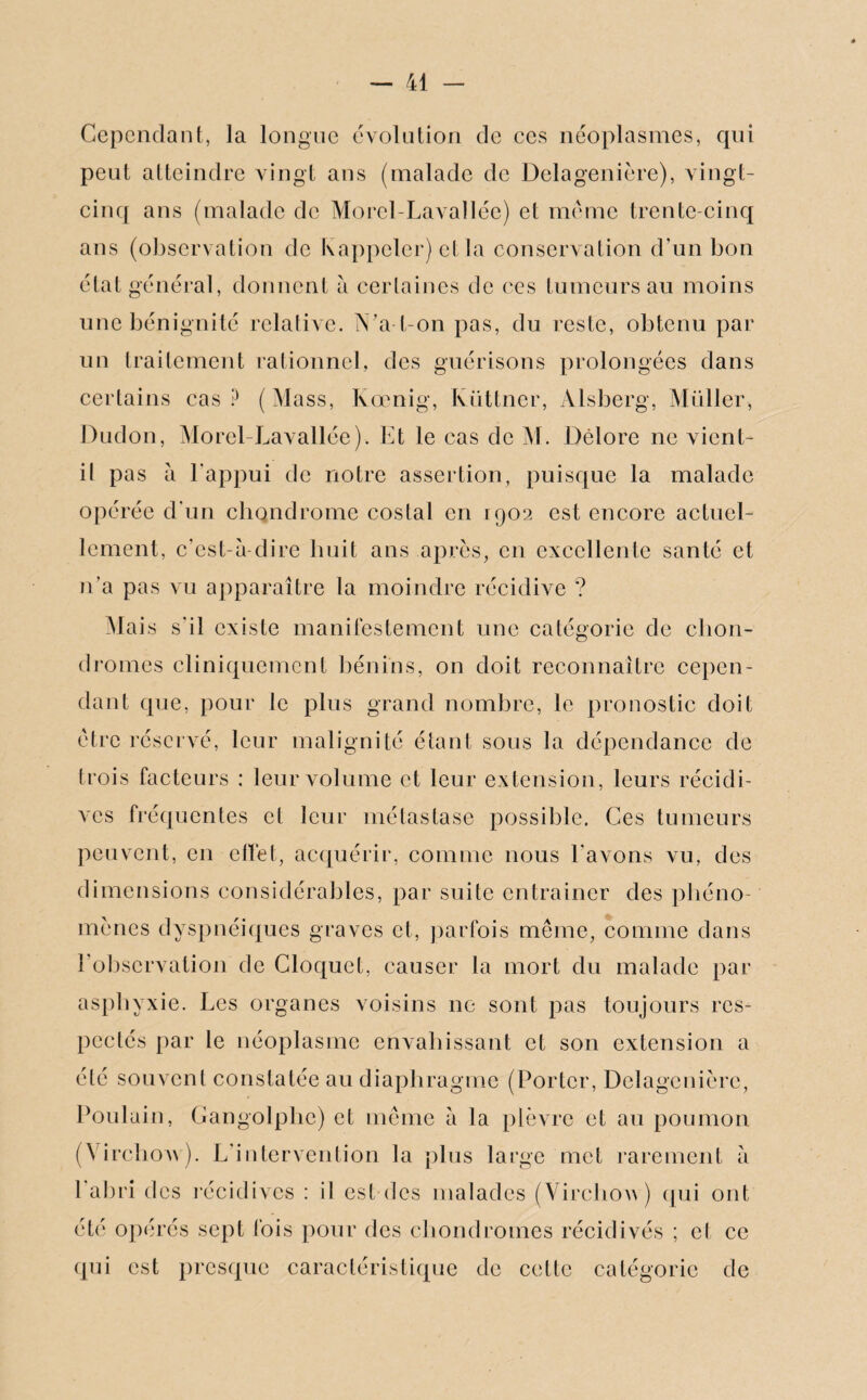 Cependant, la longue évolution de ces néoplasmes, qui peut atteindre vingt ans (malade de Delagenière), vingt- cinq ans (malade de Morel-Lavallée) et meme trente-cinq ans (observation de K appeler) et la conservation d’un bon état général, donnent à certaines de ces tumeurs au moins une bénignité relative. N'a-t-on pas, du reste, obtenu par un traitement rationnel, des guérisons prolongées dans certains cas? (Mass, Kœnig, Ivüttner, Alsberg, Millier, Dudon, Morel-Lavallée). Et le cas de M. Dèlore ne vient- il pas à l’appui de notre assertion, puisque la malade opérée d’un chondrome costal en 1902 est encore actuel¬ lement, c’est-à-dire huit ans après, en excellente santé et n’a pas vu apparaître la moindre récidive ? Niais s’il existe manifestement une catégorie de chon¬ dromes cliniquement bénins, on doit reconnaître cepen¬ dant que, pour le plus grand nombre, le pronostic doit être réservé, leur malignité étant sous la dépendance de trois facteurs : leur volume et leur extension, leurs récidi¬ ves fréquentes et leur métastase possible. Ces tumeurs peuvent, en effet, acquérir, comme nous l’avons vu, des dimensions considérables, par suite entraîner des phéno¬ mènes dyspnéiques graves et, parfois même, comme dans l’observation de Cloquet, causer la mort du malade par asphyxie. Les organes voisins 11e sont pas toujours res¬ pectés par le néoplasme envahissant et son extension a été souvent constatée au diaphragme (Porter, Delagenière, Poulain, Gangolphc) et même à la plèvre et au poumon (Virchow). L’intervention la plus large met rarement à 1 abri des récidives : il est des malades (Virchow) qui ont été opérés sept fois pour des chondromes récidivés ; cl ce qui est presque caractéristique de cette catégorie de