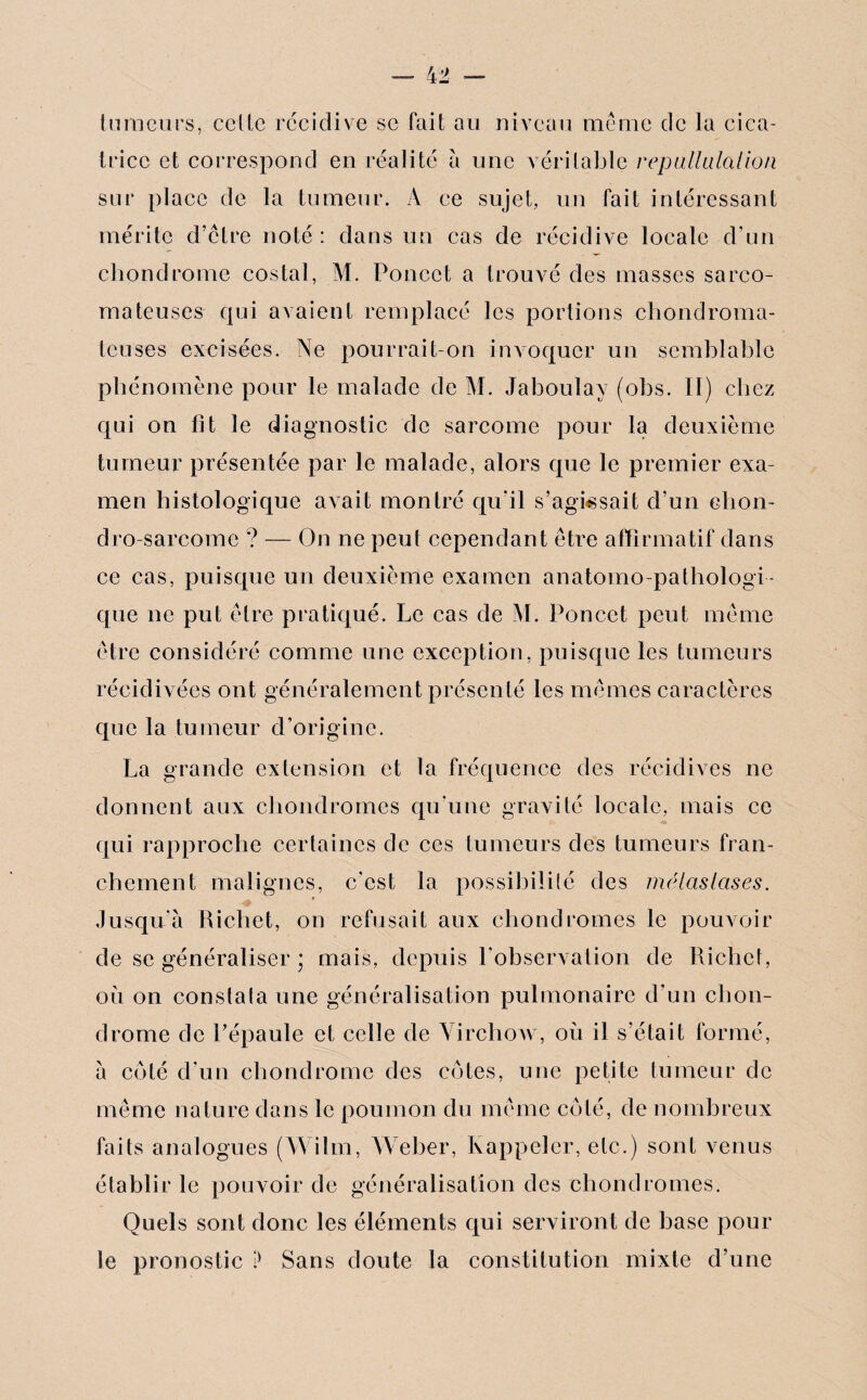 tumeurs, celte récidivé se fait au niveau même de la cica¬ trice et correspond en réalité à une véritable ré-pullulation sur place de la tumeur. A ce sujet, un fait intéressant mérite d’être noté : dans un cas de récidive locale d’un chondrome costal, M. Poucet a trouvé des masses sarco¬ mateuses qui avaient remplacé les portions chondroma- teuses excisées. Ne pourrait-on invoquer un semblable phénomène pour le malade de M. Jaboulay (obs. II) chez qui on fit le diagnostic de sarcome pour la deuxième tumeur présentée par le malade, alors que le premier exa¬ men histologique avait montré qu’il s’agissait d’un elion- dro-sarcome ? — On ne peut cependant être affirmatif dans ce cas, puisque un deuxième examen anatomo-pathologi¬ que ne put être pratiqué. Le cas de M. Poncet peut même être considéré comme une exception, puisque les tumeurs récidivées ont généralement présenté les mêmes caractères que la tumeur d’origine. La grande extension et la fréquence des récidives ne donnent aux chondromes qu’une gravité locale, mais ce qui rapproche certaines de ces tumeurs des tumeurs fran¬ chement malignes, c'est la possibilité des métastases. Jusqu'à Richet, on refusait aux chondromes le pouvoir de se généraliser ; mais, depuis l'observation de Richet, où on constata une généralisation pulmonaire d’un chon¬ drome de Pépaule et celle de Virchow, où il s’était formé, à côté d'un chondrome des côtes, une petite tumeur de même nature dans le poumon du même côté, de nombreux faits analogues (Wilm, Weber, Rappeler, etc.) sont venus établir le pouvoir de généralisation des chondromes. Quels sont donc les éléments qui serviront de hase pour le pronostic ’) Sans doute la constitution mixte d’une