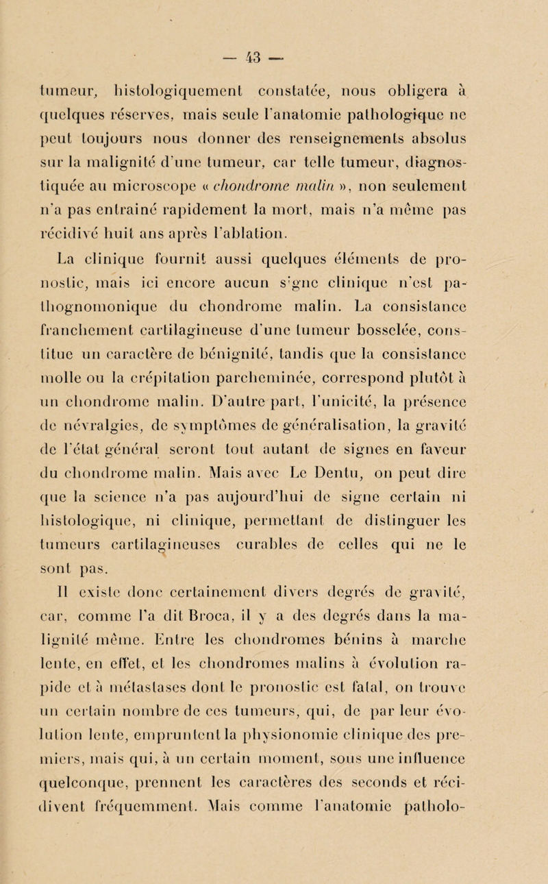 tumeur, histologiquement constatée, nous obligera à quelques réserves, mais seule l'anatomie pathologique ne peut toujours nous donner des renseignements absolus sur la malignité d'une tumeur, car telle tumeur, diagnos¬ tiquée au microscope « chondrome malin », non seulement n'a pas entraîné rapidement la mort, mais n’a même pas récidivé huit ans après l’ablation. La clinique fournit aussi quelques éléments de pro¬ nostic, mais ici encore aucun s;gnc clinique n'est pa¬ thognomonique du chondrome malin. La consistance franchement cartilagineuse d'une tumeur bosselée, cons¬ titue un caractère de bénignité, tandis que la consistance molle ou la crépitation parcheminée, correspond plutôt à un chondrome malin. D'autre part, l'unicité, la présence de névralgies, de symptômes de généralisation, la gravité de l'état général seront tout autant de signes en faveur du chondrome malin. Mais avec Le Dentu, on peut dire que la science n’a pas aujourd’hui de signe certain ni histologique, ni clinique, permettant de distinguer les tumeurs cartilagineuses curables de celles qui ne le sont pas. Il existe donc certainement divers degrés de gravité, car, comme l'a dit Broca, il y a des degrés dans la ma¬ lignité même. Entre les chondromes bénins à marche lente, en effet, et les chondromes malins à évolution ra¬ pide et à métastases dont le pronostic est fatal, on trouve un certain nombre de ces tumeurs, qui, de parleur évo¬ lution lente, empruntent la physionomie clinique des pre¬ miers, mais qui, à un certain moment, sous une influence quelconque, prennent les caractères des seconds et réci¬ divent fréquemment. Mais comme l'anatomie patholo-