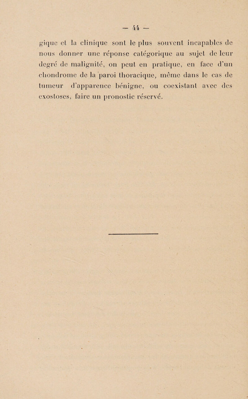 giquc et la clinique sont le plus souvent incapables de nous donner une réponse catégorique au sujet de leur degré de malignité, on peut en pratique, en face d’un chondrome de la paroi thoracique, même dans le cas de tumeur d’apparence bénigne, ou coexistant avec des exostoses, faire un pronostic réservé.