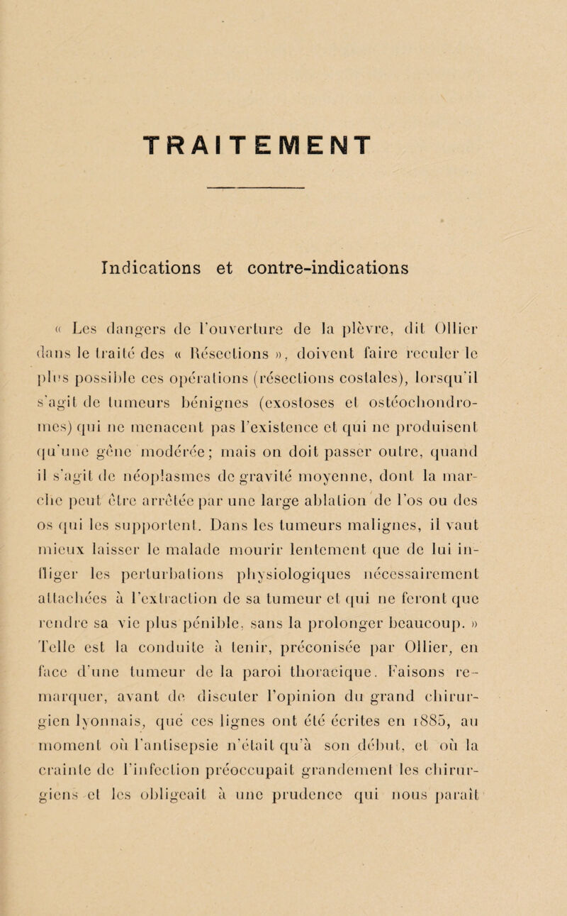 TRAITEMENT Indications et contre-indications « Les dangers de l'ouverture de la plèvre, dit Ollier dans le Irai te des « Résections », doivent faire reculer le plus possible ces opérations (résections costales), lorsqu'il s'agit de tumeurs bénignes (exostoses et ostéochondro¬ mes) qui ne menacent pas l’existence et qui ne produisent qu'une gêne modérée; mais on doit passer outre, quand il s’agit de néoplasmes de gravité moyenne, dont la mar¬ che peut être arrêtée par une large ablation de Los ou des os qui les supportent. Dans les tumeurs malignes, il vaut mieux laisser le malade mourir lentement que de lui in¬ fliger les perturbations physiologiques nécessairement attachées à l’extraction de sa tumeur et qui ne feront que rendre sa vie plus pénible, sans la prolonger beaucoup. » Telle est la conduite à tenir, préconisée par Ollier, en face d’une tumeur delà paroi thoracique. Faisons re¬ marquer, avant de discuter l’opinion du grand chirur¬ gien lyonnais, que ces lignes ont été écrites en i885, au moment où l'antisepsie n'était qu’à son début, et où la crainte de l’infection préoccupait grandement les chirur¬ giens cl les obligeait à une prudence qui nous paraît