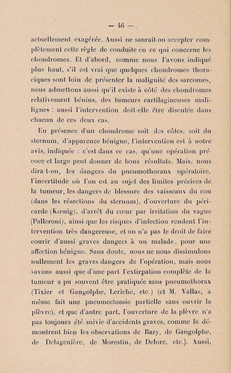 - 4G —. actuellement exagérée. Aussi 11e saurait on accepter com¬ plètement cette règle de conduite en ce qui concerne les chondromes. Et d’abord, comme nous l’avons indiqué plus haut, s’il est vrai que quelques chondromes thora¬ ciques sont loin de présenter la malignité des sarcomes, nous admettons aussi qu’il existe à coté des chondromes relativement bénins, des tumeurs cartilagineuses mali- Iignés : aussi l'intervention doit-elle être discutée dans chacun de ces deux cas. En présence d’un chondrome soit des côtes, soit du sternum, d'apparence bénigne, l'intervention est à notre avis, indiquée : c’est dans ce cas, qu’une opération pré¬ coce et large peut donner de bons résultats. Mais, nous dira-t-on, les dangers du pneumotlioraux opératoire, l'incertitude où l’on est au sujet des limites préciccs de la tumeur, les dangers de blessure des vaisseaux du cou (dans les résections du sternum), d'ouverture du péri¬ carde (Koenig), d’arrêt du cœur par irritation du vague (Palleroni), ainsi que les risques d’infection rendent l’in¬ tervention très dangereuse, et on 11’a pas le droit de faire courir d'aussi graves dangers à un malade, pour une affection bénigne. Sans doute, nous ne nous dissimulons nullement les graves dangers de l’opération, mais nous savons aussi que d'une part l’extirpation complète de la tumeur a pu souvent être pratiquée sans pneumothorax (Tixier et Gangolphe, Lericlic, etc.) (et M. Yallas, a meme fait une pneumectomie partielle sans ouvrir la plèvre), et que d’autre part, l’ouverture de la plèvre n’a pas toujours été suivie d’accidents graves, comme le dé¬ montrent bien les observations de Bazy, de Gangolphe, de Delagcnièrc, de Mores tin, de Delorc, etc.). Aussi,