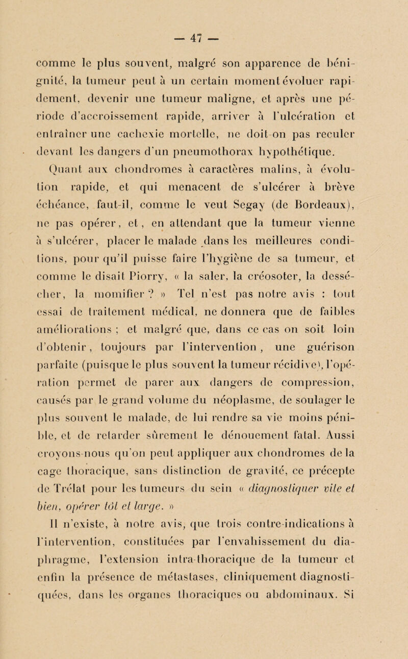 comme le plus souvent, malgré son apparence de béni¬ gnité, la tumeur peut à un certain moment évoluer rapi¬ dement, devenir une tumeur maligne, et après une pé¬ riode d’accroissement rapide, arriver à l’ulcération et entraîner une cachexie mortelle, ne doit on pas reculer devant les dangers d’un pneumothorax hypothétique. Quant aux chondromes à caractères malins, à évolu¬ tion rapide, et qui menacent de s’ulcérer à brève échéance, faut-il, comme le veut Segay (de Bordeaux), ne pas opérer, et, en attendant que la tumeur vienne a s’ulcérer, placer le malade dans les meilleures condi¬ tions, pour qu’il puisse faire l’hygiène de sa tumeur, et comme le disait Piorry, « la saler, la créosoter, la dessé¬ cher, la momifier? » Tel n’est pas notre avis : tout essai de traitement médical, ne donnera que de faibles améliorations ; et malgré que, dans ce cas on soit loin d’obtenir, toujours par l’intervention, une guérison parfaite (puisque le plus souvent la tumeur récidive1», l’opé¬ ration permet de parer aux dangers de compression, causés par le grand volume du néoplasme, de soulager le plus souvent le malade, de lui rendre sa vie moins péni¬ ble, et de retarder sûrement le dénouement fatal. Aussi croyons-nous qu’on peut appliquer aux chondromes delà cage thoracique, sans distinction de gravité, ce précepte de Trélat pour les tumeurs du sein « diagnostiquer vile et bien, opérer tôt et large. » Il n’existe, à notre avis, que trois contre-indications a l'intervention, constituées par l'envahissement du dia¬ phragme, l’extension intra thoracique de la tumeur et enfin la présence de métastases, cliniquement diagnosti¬ quées, dans les organes thoraciques ou abdominaux. Si