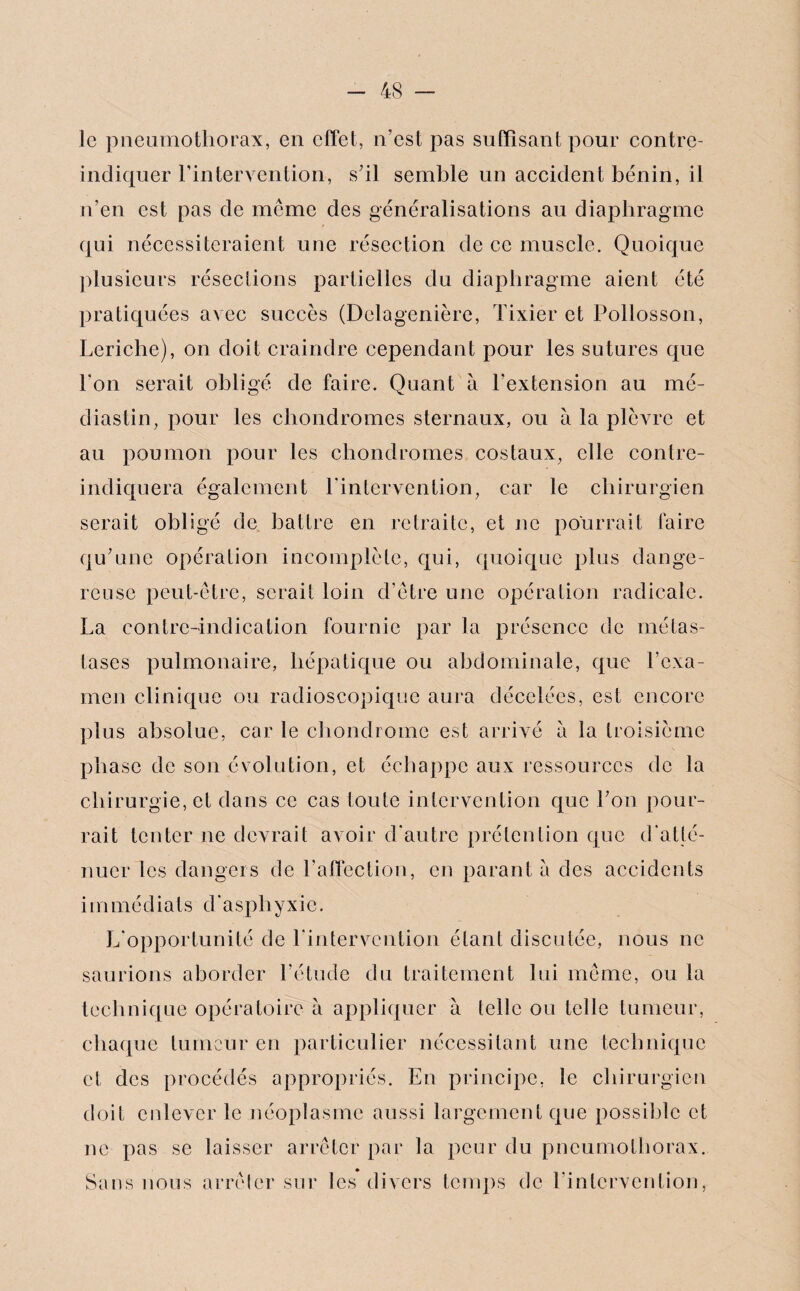 le pneumothorax, en effet, n’est pas suffisant pour contre- indiquer l’intervention, s’il semble un accident bénin, il n’en est pas de même des généralisations au diaphragme qui nécessiteraient une résection de ce muscle. Quoique plusieurs résections partielles du diaphragme aient été pratiquées avec succès (Delagenière, Tixier et Pollosson, Leriche), on doit craindre cependant pour les sutures que Ton serait obligé de faire. Quant à l’extension au mé- diastin, pour les chondromes sternaux, ou à la plèvre et au poumon pour les chondromes costaux, elle (ÿntre¬ indiquera également l'intervention, car le chirurgien serait obligé de battre en retraite, et ne pourrait faire qu’une opération incomplète, qui, quoique plus dange¬ reuse peut-être, serait loin d’être une opération radicale. La contre-indication fournie par la présence de métas¬ tases pulmonaire, hépatique ou abdominale, que l’exa¬ men clinique ou radioscopique aura décelées, est encore plus absolue, car le chondrome est arrivé a la troisième phase de son évolution, et échappe aux ressources de la chirurgie, et dans ce cas toute intervention que l’on pour¬ rait tenter ne devrait avoir d'autre prétention que d'atté¬ nuer les dangers de l’affection, en parant a des accidents immédiats d'asphyxie. L'opportunité de l'intervention étant discutée, nous ne saurions aborder l’étude du traitement lui même, ou la technique opératoire à appliquer à telle ou telle tumeur, chaque tumeur en particulier nécessitant une technique et des procédés appropriés. En principe, le chirurgien doit enlever le néoplasme aussi largement que possible et ne pas se laisser arrêter par la peur du pneumothorax. Sans nous arrêter sur les divers temps de l'intervention,