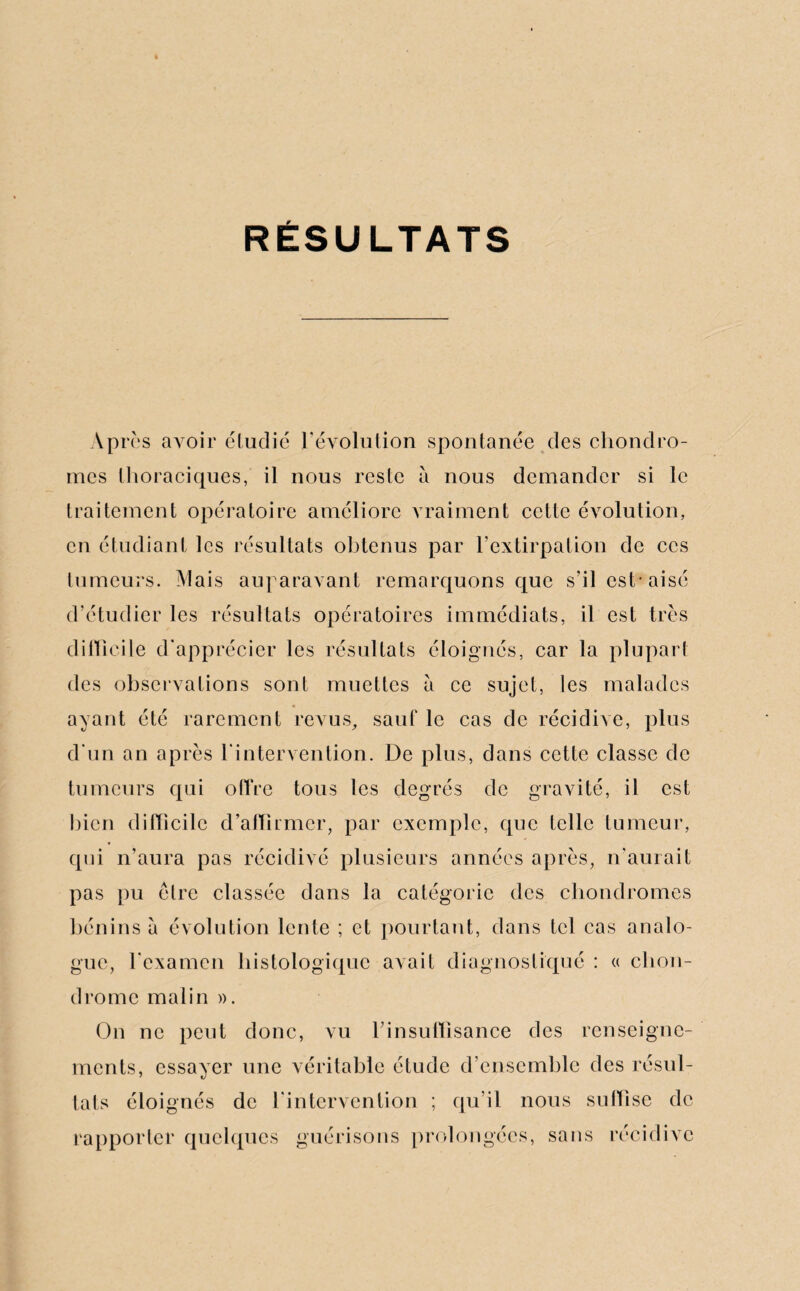 RÉSULTATS Après avoir étudié révolution spontanée des chondro¬ mes thoraciques, il nous reste à nous demander si le traitement opératoire améliore vraiment cette évolution, en étudiant les résultats obtenus par l’extirpation de ces tumeurs. Mais auparavant remarquons que s’il est* aisé d’étudier les résultats opératoires immédiats, il est très difficile d'apprécier les résultats éloignés, car la plupart des observations sont muettes à ce sujet, les malades ayant été rarement revus, sauf le cas de récidive, plus d’un an après l'intervention. De plus, dans cette classe de tumeurs qui offre tous les degrés de gravité, il est bien difficile d’affirmer, par exemple, que telle tumeur, qui n’aura pas récidivé plusieurs années après, n’aurait pas pu être classée dans la catégorie des chondromes bénins à évolution lente ; et pourtant, dans tel cas analo¬ gue, l’examen histologique avait diagnostiqué : « chon¬ drome malin ». On ne peut donc, vu l’insuffisance des renseigne¬ ments, essayer une véritable étude d’ensemble des résul¬ tats éloignés de l’intervention ; qu’il nous suffise de rapporter quelques guérisons prolongées, sans récidive