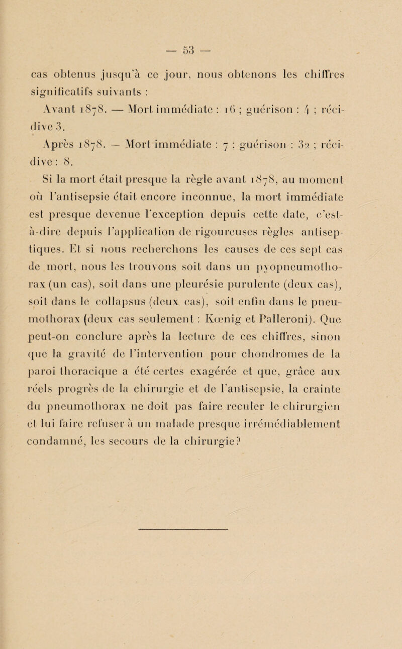 cas obtenus jusqu'à ce jour, nous obtenons les chiffres significatifs suivants : Avant 1878. — Mort immédiate dive 3. ♦ Après 1878. — Mort immédiate dive : 8. 16 ; guérison : \ ; réci- 7 ; guérison : 82 ; réci- Si la mort était presque la règle avant 1878, au moment où l’antisepsie était encore inconnue, la mort immédiate est presque devenue l’exception depuis cette date, c’est- à-dire depuis l’application de rigoureuses règles antisep¬ tiques. Et si nous recherchons les causes de ces sept cas de mort, nous les trouvons soit dans un pyopneumotho¬ rax (un cas), soit dans une pleurésie purulente (deux cas), soit dans le collapsus (deux cas), soit enfin dans le pneu¬ mothorax (deux cas seulement : Kœnig et Palleroni). Que peut-on conclure après la lecture de ces chiffres, sinon que la gravité de l’intervention pour chondromes de la paroi thoracique a été certes exagérée et que, grâce aux réels progrès de la chirurgie et de l'antisepsie, la crainte du pneumothorax ne doit pas faire reculer le chirurgien et lui faire refuser à un malade presque irrémédiablement condamné, les secours de la chirurgie?