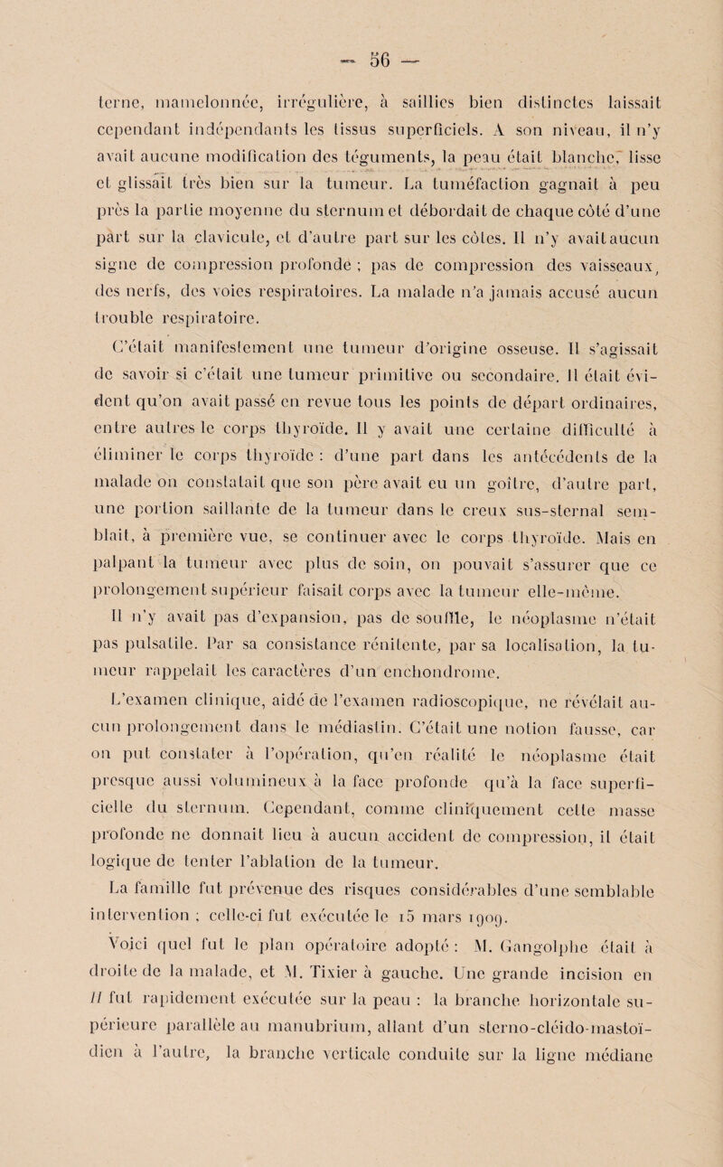 terne, mamelonnée, irrégulière, à saillies bien distinctes laissait cependant indépendants les tissus superficiels. À son niveau, il n’y avait aucune modification des téguments, la peau était blanche, lisse et glissait très bien sur la tumeur. La tuméfaction gagnait à peu près la partie moyenne du sternum et débordait de chaque côté d’une part sur la clavicule, et d’autre part sur les côtes. Il n’y avait aucun signe de compression profonde ; pas de compression des vaisseaux, des nerfs, des voies respiratoires. La malade n’a jamais accusé aucun trouble respiratoire. C’était manifestement une tumeur d’origine osseuse. Il s’agissait de savoir si c’était une tumeur primitive ou secondaire. Il était évi¬ dent qu’on avait passé en revue tous tes points de départ ordinaires, entre autres le corps thyroïde. Il y avait une certaine difficulté à éliminer le corps thyroïde : d’une part dans les antécédents de la malade on constatait que son père avait eu un goitre, d’autre part, une portion saillante de la tumeur dans le creux sus-sternal sem¬ blait, à première vue, se continuer avec le corps thyroïde. Mais en palpant la tumeur avec plus de soin, on pouvait s’assurer que ce prolongement supérieur faisait corps avec la tumeur elle-même. Il n’y avait pas d’expansion, pas de souille, le néoplasme n’était pas pulsatile. Par sa consistance rénitente/par sa localisation, la tu¬ meur rappelait les caractères d’un enchondrome. L’examen clinique, aidé de l’examen radioscopique, ne révélait au¬ cun prolongement dans le médiastin. C’était une notion fausse, car on put constater à l’opération, qu’en réalité le néoplasme était presque aussi volumineux à la face profonde qu’à la face superfi¬ cielle du sternum. Cependant, comme cliniquement cette masse profonde ne donnait lieu à aucun accident de compression, il était logique de tenter l’ablation de la tumeur. La famille fut prévenue des risques considérables d’une semblable intervention ; celle-ci fut exécutée le i5 mars 1909. Voici quel fut le plan opératoire adopté : M. Gangolphe était à droite de la malade, et M. Tixier à gauche. Une grande incision en Il fut rapidement exécutée sur la peau : la branche horizontale su¬ périeure parallèle au manubrium, allant d’un sterno-cléido-mastoï¬ dien a l’autre, la branche verticale conduite sur la ligne médiane