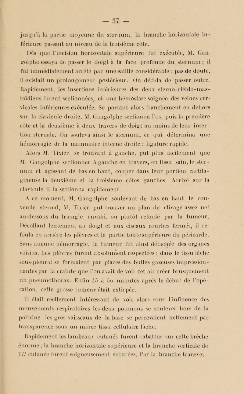 jusqu’à la partie moyenne du sternum, la branche horizontale in¬ férieure passant au niveau de la troisième cèle. Dès que l’incision horizontale supérieure fut exécutée, M. Gan¬ golphe essaya de passer le doigt à la face profonde du sternum ; il fut immédiatement arrêté par une saillie considérable : pas de doute, il existait un prolongement postérieur. On décida de passer outre. Rapidement, les insertions inférieures des deux sterno-cléido-mas¬ toïdiens furent sectionnées, et une hémostase soignée des veines cer¬ vicales inférieures exécutée. Se portant alors franchement en dehors sur la clavicule droite, M. Gangolphe sectionna l’os, puis la première côte et la deuxième à deux travers de doigt au moins de leur inser¬ tion sternale. On souleva ainsi le sternum, ce qui détermina une hémorragie de la mammaire interne droite: ligature rapide. Alors M. Tixicr, se trouvant à gauche, put plus facilement que M. Gangolphe sectionner à gauche en travers, en tissu sain, le ster¬ num et agissant de bas en haut, couper dans leur portion cartila¬ gineuse la deuxième et la troisième cèles gauches. Arrivé sur la clavicule il la sectionna rapidement. Y ce moment, M. Gangolphe soulevant de bas en haut le cou¬ vercle sternal, M. Tixicr put trouver un plan de clivage assez net au-dessous du triangle envahi, ou plutôt refoulé par la tumeur. Décollant lentement au doigt et aux ciseaux courbes fermés, il re¬ foula en arrière les plèvres et la partie tou te supérieure du péricarde. Sans aucune hémorragie, la tumeur fut ainsi détachée des organes voisins. Les plèvres furent absolument respectées ; dans le tissu lâche sous-pleural se formaient par places des bulles gazeuses impression¬ nantes par la crainte que l’on avait de voir cet air créer brusquement un pneumothorax. Enfin 4à à 5o minutes après le début de l’opé¬ ration, celle grosse tumeur était extirpée. Il était réellement intéressant de voir alors sous l’influence des mouvements respiratoires les deux poumons se soulever hors de la poitrine ; les gros vaisseaux de la base se percevaient nettement par transparence sous un mince tissu cellulaire lâche. Rapidement les lambeaux cutanés furent rabattus sur cette brèche énorme ; la branche horizontale supérieure et la branche verticale de 17/ cutanée furent soigneusement suturées. Parla branche transver-