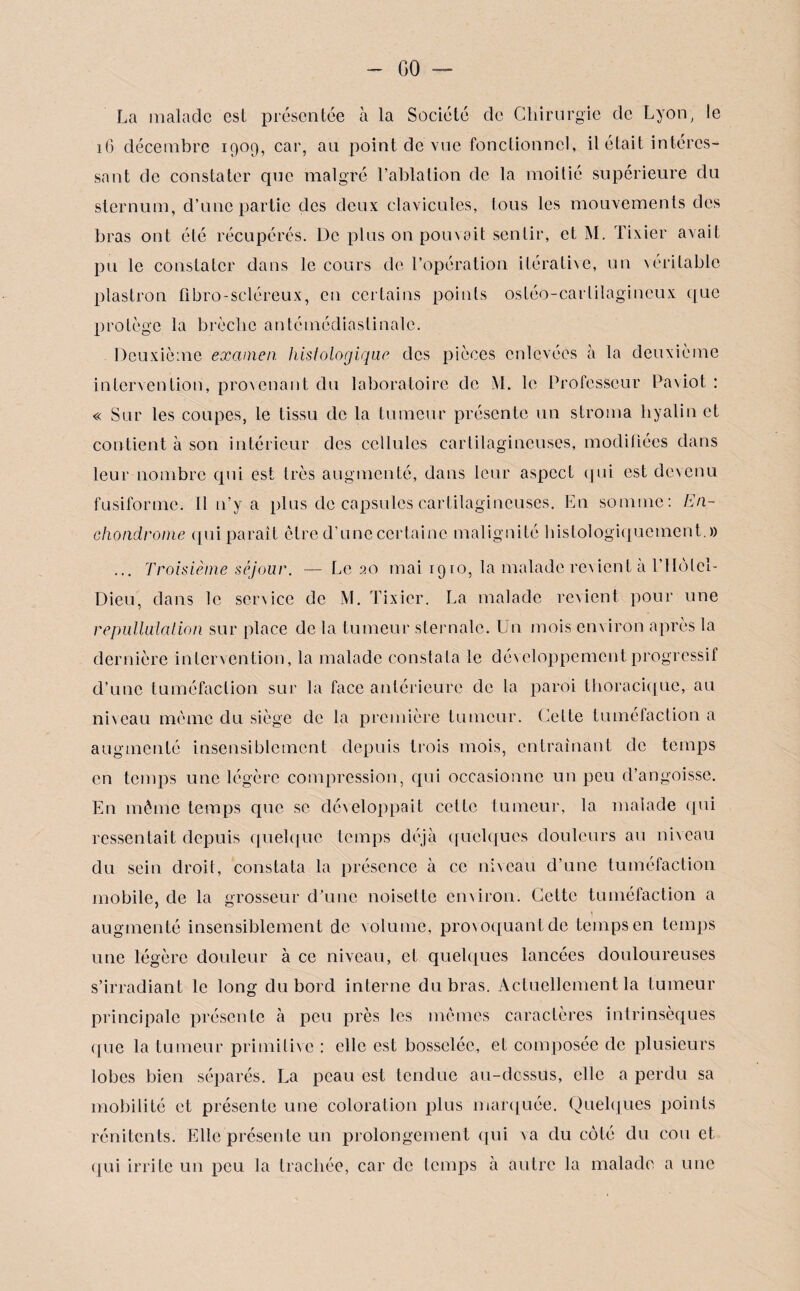 GO — La malade est présentée à la Société de Chirurgie de Lyon, le 16 décembre 1909, car, au point de vue fonctionnel, il était intéres¬ sant de constater que malgré l’ablation de la moitié supérieure du sternum, d’une partie des deux clavicules, tous les mouvements des bras ont été récupérés. De plus on pouvait sentir, et M. Tixier avait pu le constater dans le cours de l’opération itérative, un véritable plastron fibro-scléreux, en certains points ostéo-carlilagineux que protège la brèche antémédiaslinalc. Deuxième examen, histologique des pièces enlevées à la deuxième intervention, provenant du laboratoire de M. le Professeur Paviot : « Sur les coupes, le tissu de la tumeur présente un stroma hyalin et contient à son intérieur des cellules cartilagineuses, modifiées dans leur nombre qui est très augmenté, dans leur aspect qui est devenu fusiforme. Il n’y a plus de capsules cartilagineuses. En somme: En- chondrome qui paraît être d’une certaine malignité histologiquement.)) ... Troisième séjour. — Le 20 mai 1910, la malade revient à rtlôlcl- Dieu, dans le senice de M. Tixier. La malade revient pour une repulluiation sur place de la tumeur sternale. Un mois en\iron après la dernière intervention, la malade constata le développement progressif d’une tuméfaction sur la face antérieure de la paroi thoracique, au ni\eau même du siège de la première tumeur. Cette tuméfaction a augmenté insensiblement depuis trois mois, entraînant de temps en temps une légère compression, qui occasionne un peu d’angoisse. En même temps que se développait cette tumeur, la malade qui ressentait depuis quelque temps déjà quelques douleurs au niveau du sein droit, constata la présence à ce niveau d’une tuméfaction mobile, de la grosseur d’une noisette en\iron. Cette tuméfaction a augmenté insensiblement de volume, provoquant de temps en temps une légère douleur à ce niveau, et quelques lancées douloureuses s’irradiant le long du bord interne du bras. Actuellement la tumeur principale présente à peu près les mêmes caractères intrinsèques que la tumeur primitive : elle est bosselée, et composée de plusieurs lobes bien séparés. La peau est tendue au-dessus, elle a perdu sa mobilité et présente une coloration plus marquée. Quelques points rénitents. Elle présente un prolongement qui va du côté du cou et qui irrite un peu la trachée, car de temps à autre la malade a une