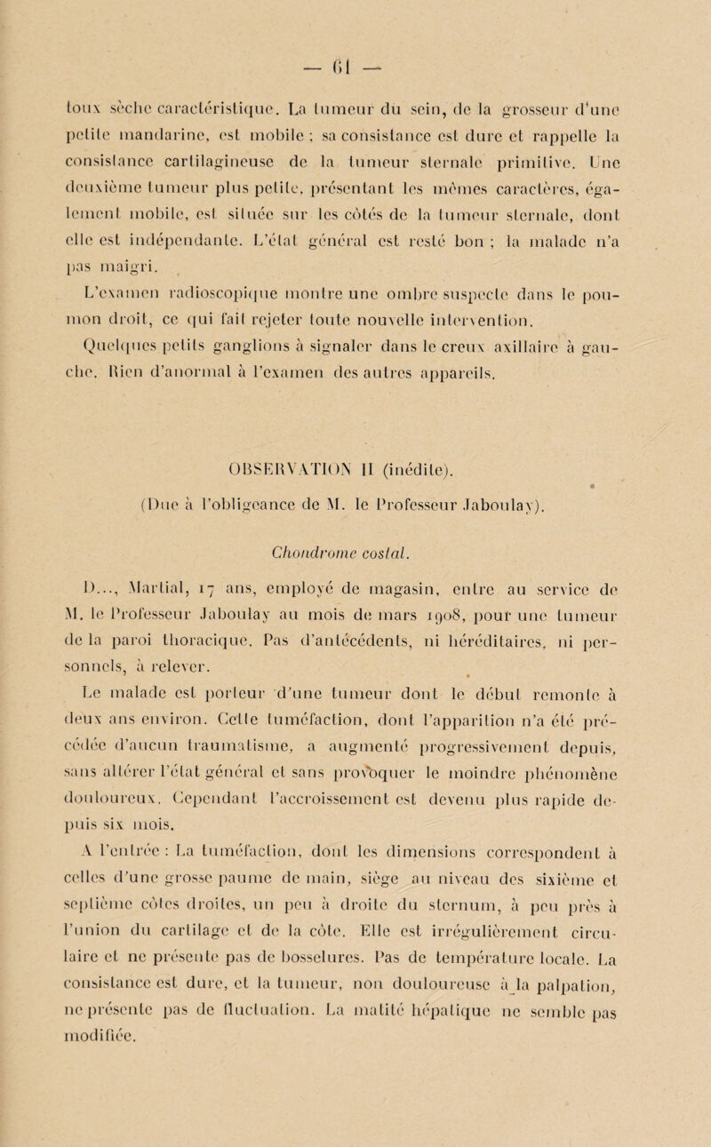 Ci — toux sèche caractéristique. La tumeur du sein, de la grosseur d’une petite mandarine, est mobile ; sa consistance est dure et rappelle la consislance cartilagineuse de la tumeur sternale primitive. Une deuxième tumeur plus petite, présentant les mêmes caractères, éga- lemenl mobile, est située sur les côtés de la tumeur sternale, dont elle est indépendante. L’état général est resté bon ; la malade n’a pas maigri. L’examen radioscopique montre une ombre suspecte dans le pou¬ mon droit, ce qui fait rejeter toute nouvelle intervention. Quelques petits ganglions à signaler dans le creux axillaire à gau¬ che. bien d’anormal à l’examen des autres appareils. OBSERVATION II (inédite). (Due à l’obligeance de NI. le Professeur Jaboulay). Chondrome costal. J)..., Martial, 17 ans, employé de magasin, entre au service de M. le Professeur Jaboulay au mois de mars 1908, pour une tumeur delà paroi thoracique. Pas d’antécédents, ni héréditaires, ni per¬ sonnels, à relever. Le malade est porteur d’une tumeur dont le début remonte à deux ans environ. Cctlc tuméfaction, dont l’apparition n’a été pré¬ cédée d’aucun traumatisme, a augmenté progressivement depuis, sans altérer l’état général et sans provoquer le moindre phénomène douloureux. Cependant l’accroissement est devenu plus rapide de¬ puis six mois. A l’entrée : La tuméfaction, dont les dimensions correspondent à celles d’une grosse paume de main, siège au niveau des sixième et septième côtes droites, un peu à droite du sternum, à peu près à l’union du cartilage et de la côte. Elle est irrégulièrement circu¬ laire et ne présente pas de bosselures. Pas de température locale. La consistance est dure, et la tumeur, non douloureuse à la palpation, ne présente pas de fluctuation. La matité hépatique ne semble pas modifiée.