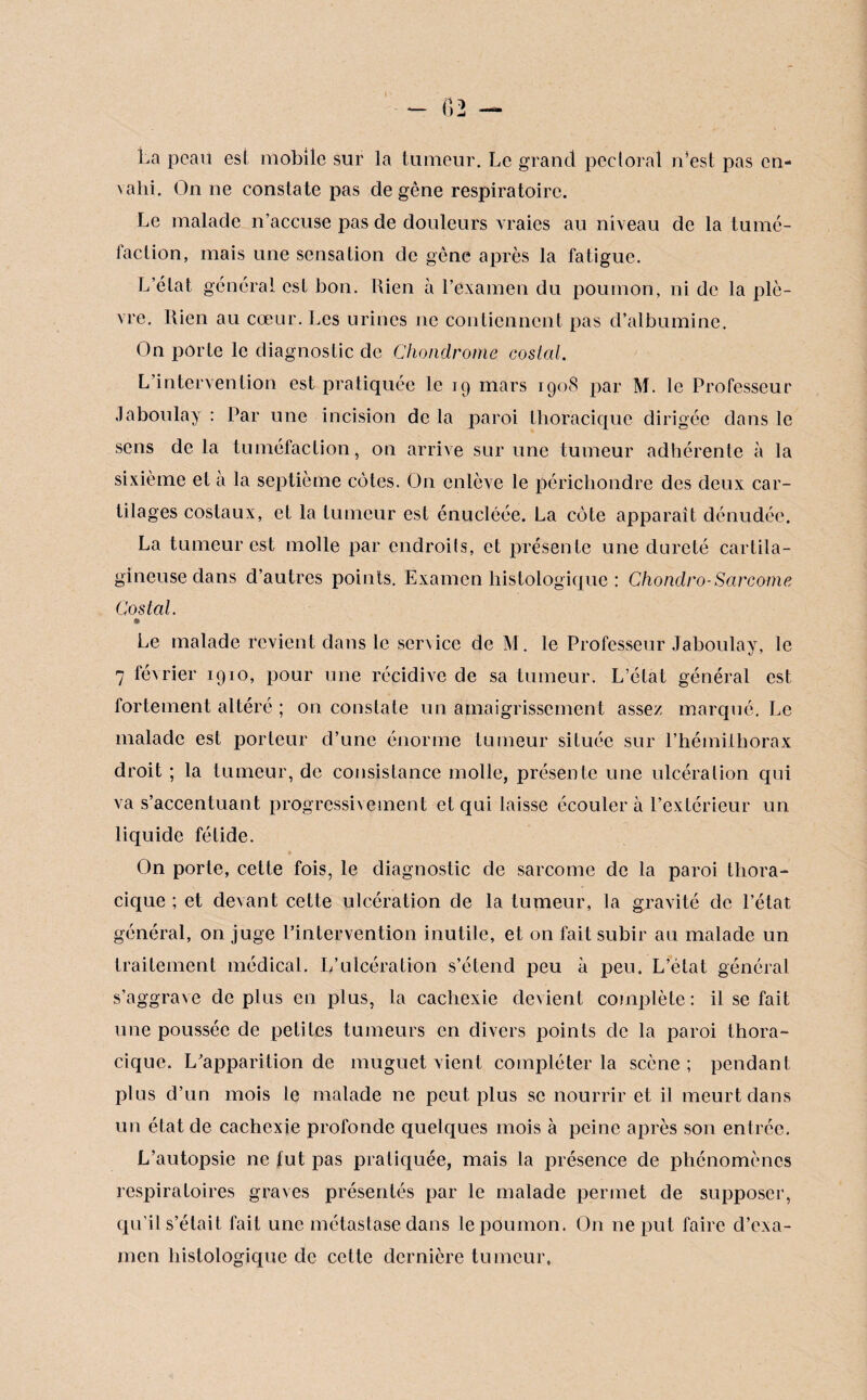 *- f>2 — La peau est mobile sur la tumeur. Le grand pectoral n’est pas cn- valii. On ne constate pas de gêne respiratoire. Le malade n’accuse pas de douleurs vraies au niveau de la tumé¬ faction, mais une sensation de gêne après la fatigue. L’état général est bon. Rien à l’examen du poumon, ni de la plè¬ vre. Rien au cœur. Les urines ne contiennent pas d’albumine. On porte le diagnostic de Chondrome costal. L’intervention est pratiquée le 19 mars 1908 par M. le Professeur Jaboulay : Par une incision de la paroi thoracique dirigée dans le sens de la tuméfaction, on arrive sur une tumeur adhérente à la sixième et à la septième côtes. On enlève le périchondre des deux car¬ tilages costaux, et la tumeur est énucléée. La côte apparaît dénudée. La tumeur est molle par cndroils, et présente une dureté cartila¬ gineuse dans d’autres points. Examen histologique : Chondro-Sarcome Costal. » Le malade revient dans le service de M. le Professeur Jaboulay, le 7 février 1910, pour une récidive de sa tumeur. L’état général est fortement altéré ; on constate un amaigrissement assez marqué. Le malade est porteur d’une énorme tumeur située sur l’hémiihorax droit ; la tumeur, de consistance molle, présente une ulcération qui va s’accentuant progressivement et qui laisse écoulera l’extérieur un liquide fétide. On porte, cette fois, le diagnostic de sarcome de la paroi thora¬ cique ; et devant cette ulcération de la tumeur, la gravité de l’état général, on juge l’intervention inutile, et on fait subir au malade un traitement médical. L’ulcération s’étend peu à peu. L’état général s’aggrave déplus en plus, la cachexie devient complète: il se fait une poussée de petites tumeurs en divers points de la paroi thora¬ cique. L’apparition de muguet vient compléter la scène; pendant plus d’un mois le malade ne peut plus se nourrir et il meurt dans un état de cachexie profonde quelques mois à peine après son entrée. L’autopsie ne fut pas pratiquée, mais la présence de phénomènes respiratoires graves présentés par le malade permet de supposer, qu’il s’était fait une métastase dans le poumon. On ne put faire d’exa¬ men histologique de cette dernière tumeur,