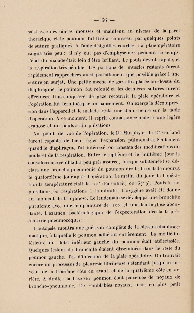 saisi avec des pinces mousses et maintenu au niveau de la paroi thoracique et le poumon fut fixé à ce niveau par quelques points de suture pratiqués à l’aide d’aiguilles courbes. La plaie opératoire saigna très peu ; il n’y eut pas d’emphysème; pendant ce temps, l’état du malade était loin d’être brillant. Le pouls devint rapide, et la respiration très pénible. Les portions de muscles restants furent rapidement rapprochées aussi parfaitement que possible grâce à une suture en surjet. Une petite mèche de gaze fut placée au-dessus du diaphragmé, le poumon fut refoulé et les dernières sutures furent effectuées. Une compresse de gaze recouvrit la plaie opératoire et l’opération fut terminée par un pansement. On exerça la décompres¬ sion dans l’appareil et le malade resta une demi-heure sur la table d’opération. A ce moment, il reprit connaissance malgré une légère cyanose et un pouls à i4o pulsations. Au point de vue de l’opération, le Dr Murphy et le Dr Garland furent capables de bien régler l’expansion pulmonaire. Seulement quand le diaphragme fut intéressé, on constata des modifications du pouls et de la respiration. Entre le septième et le huitième jour la convalescence semblait à peu près assurée, lorsque subitement se dé¬ clara une broncho pneumonie du poumon droit; le malade mouiut le quatorzième jour après l’opération. Le matin du jour de 1 opéra¬ tion la température était de ioi° (Farcnheil) ou (87° 9). Pouls a 1G0 pulsations, 60 respirations à la minute. L’oxygène avait été donné au moment de la cyanose. Le lendemain se développa une bronchite purulente avec une température de ioo° et une leucoc^lose abon¬ dante. L’examen bactériologique de l’expectoration décela la pré¬ sence de pneumocoques. L’autopsie montra une guérison complète de la blessure diaphrag¬ matique, à laquelle le poumon adhérait entièrement. La moitié in¬ férieure du lobe inférieur gauche du poumon était atélectasiée. Quelques lésions de bronchite étaient disséminées dans le reste du poumon gauche. Pas d’infection de la plaie opératoire. On trouvait encore un processsus de pleurésie fibrineuse s etendant jusqu au ni¬ veau de la troisième côte en avant et de la quatrième côte en ai- rière. A droite: la base du poumon était parsemée de noyaux de -broncho-pneumonie. De semblables noyaux, mais en plus petit