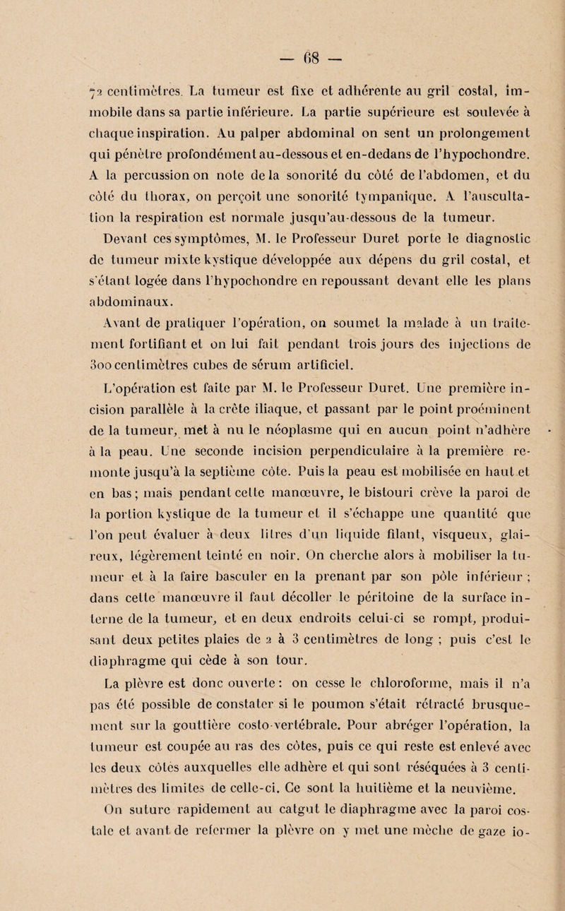 72 centimètres. La tumeur est fixe et adhérente au gril costal, im¬ mobile dans sa partie inférieure. La partie supérieure est soulevée à chaque inspiration. Au palper abdominal on sent un prolongement qui pénètre profondément au-dessous et en-dedans de l’hypochondre. A la percussion on note delà sonorité du côté de l’abdomen, et du côté du thorax, on perçoit une sonorité tympanique. A l’ausculta¬ tion la respiration est normale jusqu’au-dessous de la tumeur. Devant ces symptômes, M. le Professeur Duret porte le diagnostic de tumeur mixte kystique développée aux dépens du gril costal, et s'étant logée dans l’hypochondre en repoussant devant elle les plans abdominaux. Avant de pratiquer l’opération, on soumet la malade à un traite¬ ment fortifiant et on lui fait pendant trois jours des injections de 3oo centimètres cubes de sérum artificiel. L’opération est faite par M. le Professeur Duret. Une première in¬ cision parallèle à la crête iliaque, et passant par le point proéminent de la tumeur, met à nu le néoplasme qui en aucun point n’adhère à la peau. Une seconde incision perpendiculaire à la première re¬ monte jusqu^à la septième côte. Puis la peau est mobilisée en haut et en bas; mais pendant celte manœuvre, le bistouri crève la paroi de la portion kystique de la tumeur et il s’échappe une quantité que l’on peut évaluer à deux litres d’un liquide filant, visqueux, glai¬ reux, légèrement teinté en noir. On cherche alors à mobiliser la tu¬ meur et à la faire basculer en la prenant par son pôle inférieur ; dans celte manœuvre il faut décoller le péritoine de la surface in¬ terne de la tumeur, et en deux endroits celui-ci se rompt, produi¬ sant deux petites plaies de 2 à 3 centimètres de long ; puis c’est le diaphragme qui cède à son tour. La plèvre est donc ouverte : on cesse le chloroforme, mais il n’a pas été possible de constater si le poumon s’était rétracté brusque¬ ment sur la gouttière costo vertébrale. Pour abréger l’opération, la tumeur est coupée au ras des côtes, puis ce qui reste est enlevé avec les deux côtes auxquelles elle adhère et qui sont réséquées à 3 centi¬ mètres des limites de celle-ci. Ce sont la huitième et la neuvième. On suture rapidement au catgut le diaphragme avec la paroi cos¬ tale et avant de refermer la plèvre on y met une mèche de gaze io-