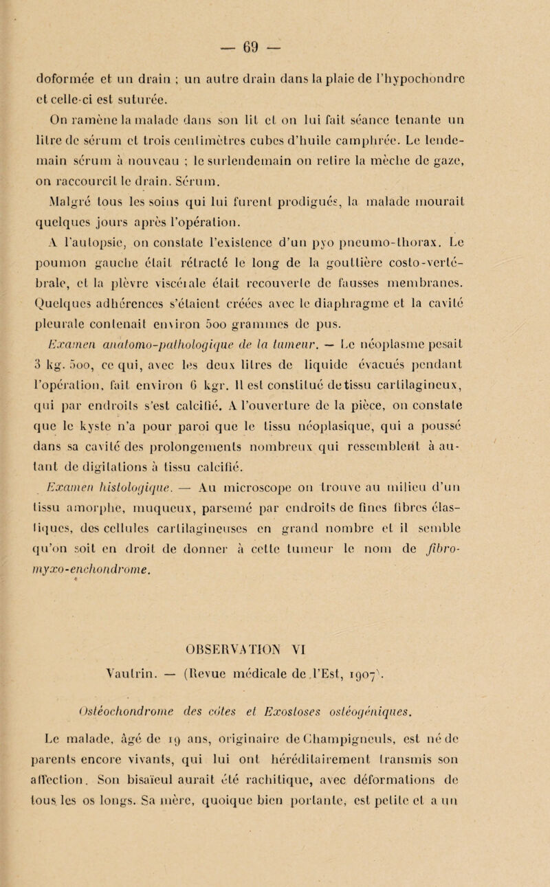 doformée et un drain ; un autre drain dans la plaie de l’hypochondrc et celle-ci est suturée. On ramène la malade dans son lit et on lui fait séance tenante un litre de sérum et trois centimètres cubes d’huile camphrée. Le lende¬ main sérum à nouveau ; le surlendemain on retire la mèche de gaze, on raccourcit le drain. Sérum. Malgré tous les soins qui lui furent prodigués, la malade mourait quelques jours après l’opération. A l’autopsie, on constate l’existence d’un pyo pneumo-thorax. Le poumon gauche était rétracté le long de la gouttière costo-verté¬ brale, et la plèvre viscéiale était recouverte de fausses membranes. Quelques adhérences s’étaient créées avec le diaphragme et la cavité pleurale contenait emiron 5oo grammes de pus. Examen anatomo-pathologique de la tumeur. — Le néoplasme pesait 3 kg. 5oo, ce qui, avec les deux litres de liquide évacués pendant l’opération, fait environ G kgr. 11 est constitué de tissu cartilagineux, qui par endroits s’est calcifié. À l’ouverture de la pièce, on constate que le kyste n’a pour paroi que le tissu néoplasique, qui a poussé dans sa cavité des prolongements nombreux qui resscmblerft à au¬ tant de digitations à tissu calcifié. Examen histologique. — Au microscope on trouve au milieu cl’un lissu amorphe, muqueux, parsemé par endroits de fines fibres élas¬ tiques, des cellules cartilagineuses en grand nombre et il semble qu’on soit en droit de donner à cette tumeur le nom de fibro- myxo-enchondrome. OBSERVATION VI Vautrin. — (Revue médicale de l’Est, 1907V Ostéochondrome des cotes et Exostoses ostéogéniques. Le malade, âgé de 19 ans, originaire de Champignculs, est né de parents encore vivants, qui lui ont héréditairement transmis son affection. Son bisaïeul aurait été rachitique, avec déformations de tous les os longs. Sa mère, quoique bien portante, est petite et a un