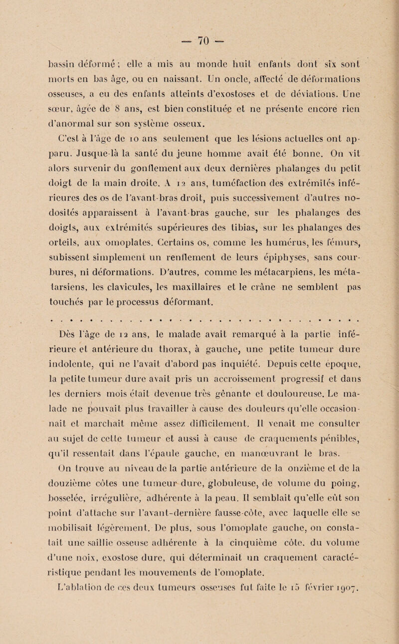 bassin déformé ; elle a mis au monde huit enfants dont six sont morts en bas âge, ou en naissant. Un oncle, affecté de déformations osseuses, a eu des enfants atteints d’exostoses et de déviations. Une sœur, âgée de 8 ans, est bien constituée et ne présente encore rien d’anormal sur son système osseux. C’est à l’âge de 10 ans seulement que les lésions actuelles ont ap¬ paru. Jusque-là la santé du jeune homme avait été bonne. On vit alors survenir du gonflement aux deux dernières phalanges du petit doigt de la main droite. A 12 ans, tuméfaction des extrémités infe¬ rieures des os de l’avant-bras droit, puis successivement d’autres no¬ dosités apparaissent à l’avant-bras gauche, sur les phalanges des doigts, aux extrémités supérieures des tibias, sur les phalanges des orteils, aux omoplates. Certains os, comme les humérus, les fémurs, subissent simplement un rendement de leurs épiphyses, sans cour¬ bures, ni déformations. D’autres, comme les métacarpiens, les méta¬ tarsiens, les clavicules, les maxillaires et le crâne ne semblent pas touchés par le processus déformant. Dès l'âge de 12 ans, le malade avait remarqué à la partie infé¬ rieure et antérieure du thorax, à gauche, une petite tumeur dure indolente, qui ne l’avait d’abord pas inquiété. Depuis cette époque, la petite tumeur dure avait pris un accroissement progressif et dans les derniers mois était devenue très gênante et douloureuse. Le ma- Iadc ne pouvait plus travailler à cause des douleurs qu’elle occasion¬ nait et marchait même assez difficilement. Il venait me consulter au sujet de cette tumeur et aussi à cause de craquements pénibles, qu’il ressentait dans l’épaule gauche, en manœuvrant le bras. On trouve au niveau de la partie antérieure de la onzième et de la douzième cotes une tumeur dure, globuleuse, de volume du poing, bosselée, irrégulière, adhérente à la peau. Il semblait qu’elle eut son point d’attache sur l’avant-dernière fausse-côte, avec laquelle elle se mobilisait légèrement. De plus, sous l’omoplate gauche, on consta¬ tait une saillie osseuse adhérente à la cinquième côte, du volume d’une noix, exostose dure, qui déterminait un craquement caracté¬ ristique pendant les mouvements de l’omoplate. L’ablation de ces deux tumeurs osseuses fut faite le i5 février 1907.