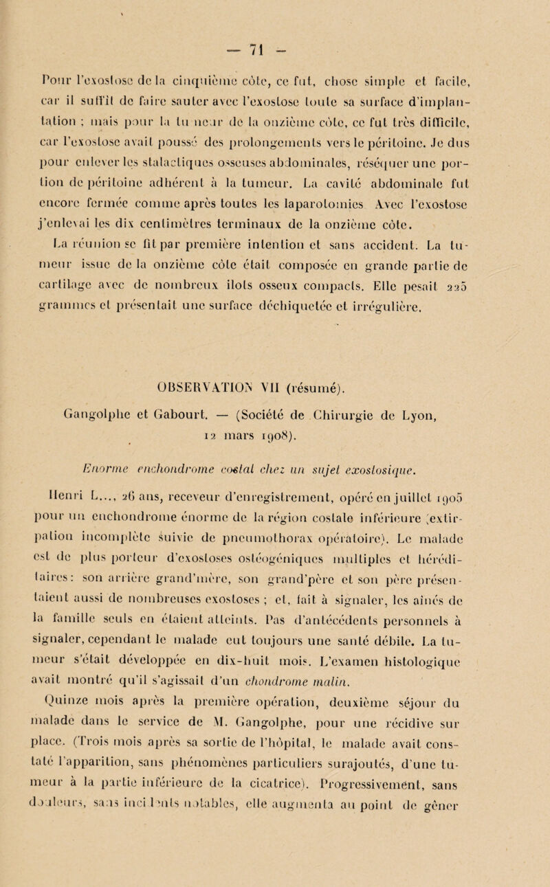 Pour l’exostose delà cinquième cote, ce fut, chose simple et facile, car il suffit de faire sauter avec l’exostose toute sa surface d’implan¬ tation ; mais pour la tu ncur de la onzième cote, ce fut très difficile, car l’exostose avait poussé des prolongements vers le péritoine. Je dus pour enlever les stalactiques osseuses abdominales, réséquer une por¬ tion de péritoine adhérent à la tumeur. La cavité abdominale fut encore fermée comme après toutes les laparotomies Avec l’exostose j’enlevai les dix centimètres terminaux de la onzième côte. La réunion se fit par première intention et sans accident. La tu¬ meur issue de la onzième côte était composée en grande partie de cartilage avec de nombreux ilôts osseux compacts. Elle pesait 220 grammes et présentait une surface déchiquetée et irrégulière. OBSERVATION VII (résumé). Gangolphe et Gabourt. — (Société de Chirurgie de Lyon, 12 mars 1908). Enorme enchondrome costal chez un sujet exostosique. Henri L..., 26 ans, receveur d’enregistrement, opéré en juillet igoS pour un enchondrome énorme de la région costale inférieure (extir¬ pation incomplète éuivic de pneumothorax opératoire). Le malade est de plus porteur d’exostoses ostéogéniques multiples et hérédi- lairos: son arrière grand’mèrc, son grand’père et son père présen¬ taient aussi de nombreuses exostoses ; et, fait à signaler, les aînés de la famille seuls en étaient atteints. Pas d’antécédents personnels à signaler, cependant le malade eut toujours une santé débile. La tu¬ meur s’était développée en dix-huit mois. L’examen histologique avait montré qu’il s’agissait d’un chondrome malin. Quinze mois après la première opération, deuxième séjour du malade dans le service de M. Gangolphe, pour une récidive sur place. (Trois mois après sa sortie de l’hôpital, le malade avait cons¬ taté l’apparition, sans phénomènes particuliers surajoutés, d’une tu¬ meur à la partie inférieure de la cicatrice). Progressivement, sans douleurs, sans inci lents notables, elle augmenta au point de gêner