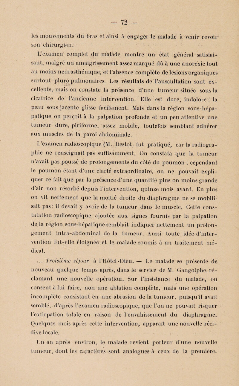 les-mouvements du bras et ainsi à engager le malade à venir revoir son chirurgien. L’examen complet du malade montre un état général satisfai¬ sant, malgré un amaigrissement assez marqué dû à une anorexie tout au moins neurasthénique, et l’absence complète de lésions organiques surtout pluro pulmonaires. Les résultats de l’auscultation sont ex- *. . .if-Â ' cellents, mais on constate la présence d’une tumeur située sous la cicatrice de l’ancienne intervention. Elle est dure, indolore ; la peau sous jacente glisse facilement. Mais dans la région sous-hépa- patique on perçoit à la palpation profonde et un peu attentive une tumeur dure, piriforme, assez mobile, toutefois semblant adhérer aux muscles de la paroi abdominale. L’examen radioscopique (M. Destot, fut pratiqué, car la radiogra¬ phie ne renseignait pas suffisamment. On constata que la tumeur n’avait pas poussé de prolongements du côté du poumon ; cependant le poumon étant d’une clarté extraordinaire, on ne pouvait expli¬ quer ce fait que par la présence d’une quantité plus on moins grande d’air non résorbé depuis l’intervention, quinze mois avant. En plus on vit nettement que la moitié droite du diaphragme ne se mobili¬ sait pas; il devait y avoir de la tumeur dans le muscle. Cette cons¬ tatation .radioscopique ajoutée aux signes fournis par la palpation delà région sous-hépatique semblait indiquer nettement un prolon¬ gement intra-abdominal de la tumeur. Aussi toute idée d’inter¬ vention fut-elle éloignée et le malade soumis à un traitement mé¬ dical. ... Troisième séjour à l’Hôtel-Dieu. — Le malade se présente de nouveau quelque temps après, dans le service de M. Gangolphe, ré¬ clamant une nouvelle opération. Sur l’insistance du malade, on consent à lui faire, non une ablation complète, mais une opération incomplète consistant en une abrasion de la tumeur, puisqu’il avait semblé, d’après l’examen radioscopique, que l’on ne pouvait risquer l’extirpation totale en raison de l’envahissement du diaphragme. Quelques mois après cette intervention, apparaît une nouvelle réci¬ dive locale. Un an après environ, le malade revient porteur d’une nouvelle tumeur, dont les caractères sont analogues à ceux de la première.