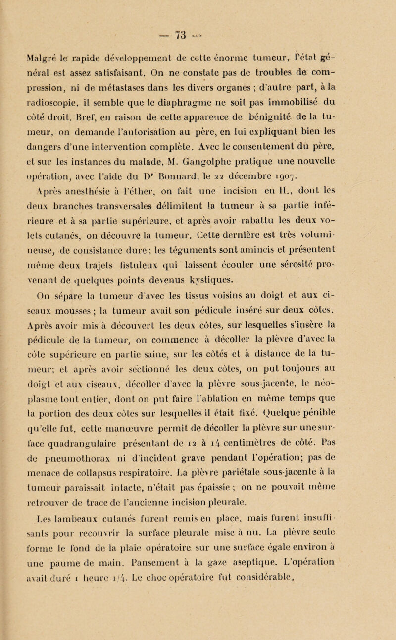 Malgré le rapide développement de cette énorme tumeur, Tétât gé¬ néral est assez satisfaisant. On ne constate pas de troubles de com- « pression, ni de métastases dans les divers organes ; d’autre part, à la radioscopie, il semble que le diaphragme ne soit pas immobilisé du côté droit. Bref, en raison de cette apparence de bénignité de la tu¬ meur, on demande l'autorisation au père, en lui expliquant bien les dangers d’une intervention complète. Avec le consentement du père, et sur les instances du malade, M. Gangolphe pratique une nouvelle opération, avec l’aide du Dr Bonnard, le 22 décembre 1907. Après anesthésie à l’éther, on fait une incision en H., dont les deux branches transversales délimitent la tumeur à sa partie infé¬ rieure et à sa partie supérieure, et après avoir rabattu les deux vo¬ lets cutanés, on découvre la tumeur. Celte dernière est très volumi¬ neuse, de consistance dure; les téguments sont amincis et présentent meme deux trajets flstuleux qui laissent écouler une sérosité pro¬ venant de quelques points devenus kystiques. On sépare la tumeur d'avec les tissus voisins au doigt et aux ci¬ seaux mousses; la tumeur avait son pédicule inséré sur deux côtes. Après avoir mis à découvert les deux côtes, sur lesquelles s’insère la pédicule de la tumeur, on commence à décoller la plèvre d’avec la côte supérieure en partie saine, sur les côtés et à distance de la tu¬ meur; et après avoir sectionné les deux côtes, on put toujours au doigt cl aux ciseaux, décoller d’avec la plèvre sous-jacente, le néo¬ plasme tout entier, dont on put faire l’ablation en même temps que la portion des deux côtes sur lesquelles il était fixé. Quelque pénible qu’elle fut, cette manœuvre permit de décoller la plèvre sur une sur¬ face quadrangulaire présentant de 12 à 14 centimètres de côté. Pas de pneumothorax ni d’incident grave pendant l’opération; pas de menace de collapsus respiratoire. La plèvre pariétale sous-jacente à la tumeur paraissait intacte, n’était pas épaissie ; on ne pouvait même retrouver de trace de l’ancienne incision pleurale. Les lambeaux cutanés furent remis en place, mais furent insufli sanls pour recouvrir la surface pleurale mise à nu. La plèvre seule forme le fond de la plaie opératoire sur une surface égale environ à une paume de main. Pansement à la gaze aseptique. L’opération avait duré 1 heure 1/4. Le choc opératoire fut considérable.