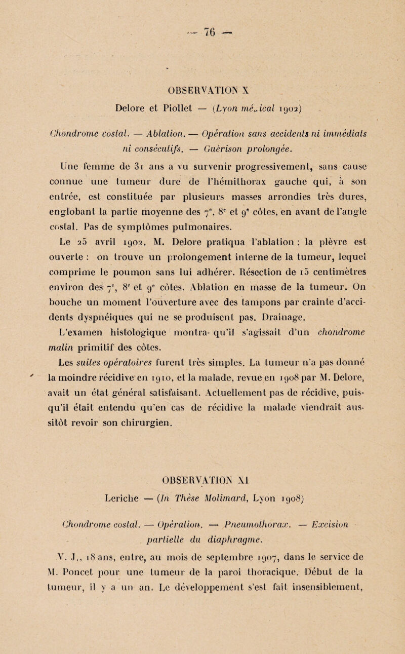 OBSERVATION X Delore et Piollet — (Lyon médical 1902) Chondrome costal. — Ablation. — Opération sans accidents ni immédiats ni consécutifs. — Guérison prolongée. Une femme de 3i ans a vu survenir progressivement, sans cause connue une tumeur dure de l’hémithorax gauche qui, à son entrée, est constituée par plusieurs masses arrondies très dures, englobant la partie moyenne des 7e, 8e et 9* côtes, en avant de l’angle costal. Pas de symptômes pulmonaires. Le sa avril 1902, M. Delore pratiqua l’ablation ; la plèvre est ouverte : 011 trouve un prolongement interne de la tumeur, lequel comprime le poumon sans lui adhérer. Résection de i5 centimètres environ des 7% 8° et 9e côtes. Ablation en masse de la tumeur. On bouche un moment l’ouverture avec des tampons par crainte d’acci¬ dents dyspnéiques qui ne se produisent pas. Drainage. L’examen histologique montra qu’il s’agissait d’un chondrome malin primitif des côtes. Les suites opératoires furent très simples. La tumeur n’a pas donné la moindre récidive en 1910, et la malade, revue en 1908 par M. Delore, avait un état général satisfaisant. Actuellement pas de récidive, puis¬ qu’il était entendu qu’en cas de récidive la malade viendrait aus¬ sitôt revoir son chirurgien. OBSERVATION XI Lericlie — (In Thèse Molimard, Lyon 1908) Chondrome costal. —- Opération. — Pneumothorax. — Excision partielle du diaphragme. V. J., 18 ans, entre, au mois de septembre 1907, dans le service de M. Poucet pour une tumeur de la paroi thoracique. Début de la tumeur, il y a un an. Le développement s’est fait insensiblement,