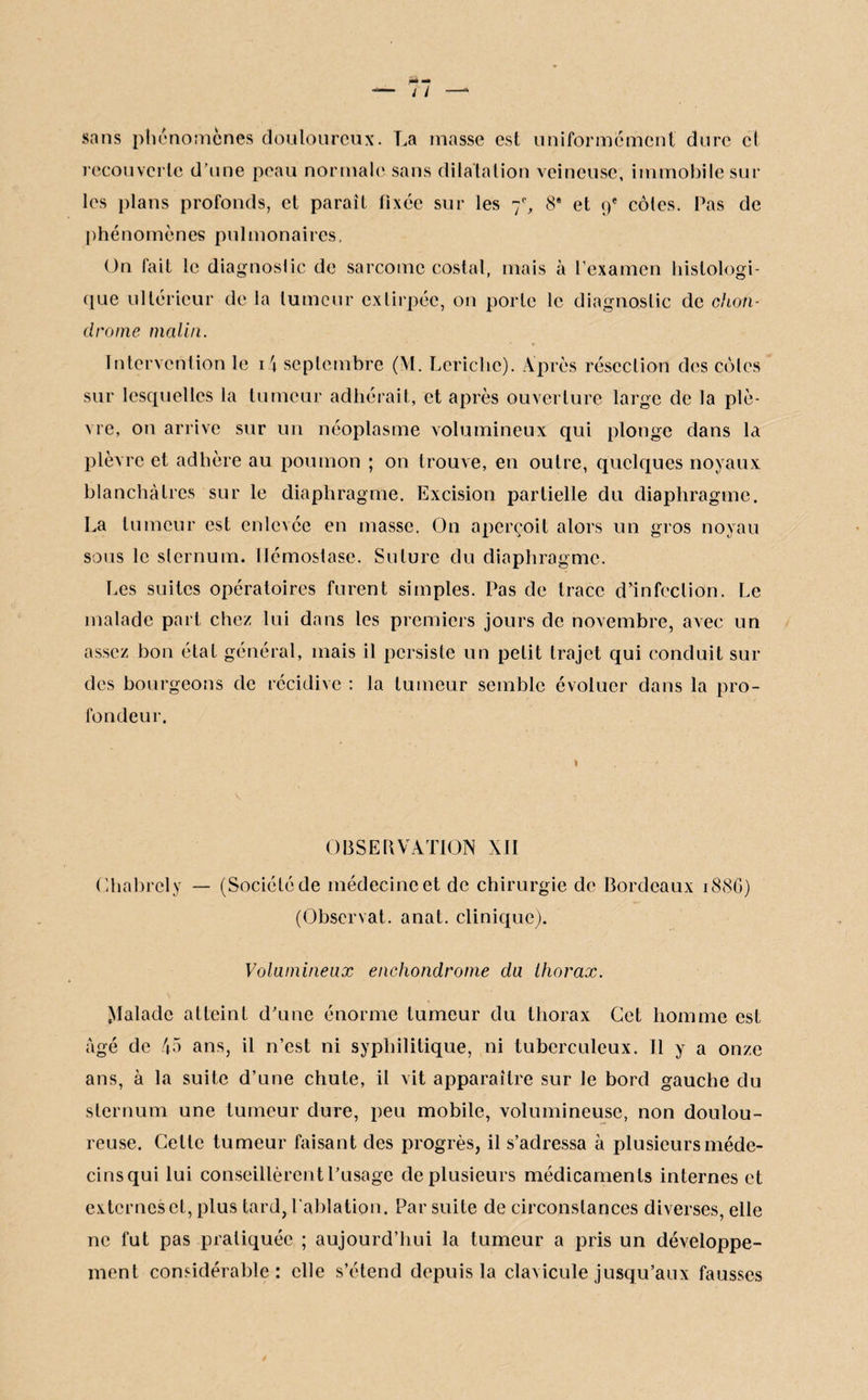 sans phénomènes douloureux. La masse est uniformément dure cl recouverte d’une peau normale sans dilatation veineuse, immobile sur les plans profonds, et paraît fixée sur les 8' et 9e côles. Pas de phénomènes pulmonaires. On fait le diagnostic de sarcome costal, mais à l’examen histologi¬ que ultérieur de la tumeur extirpée, on porte le diagnostic de chon¬ drome malin. Intervention le i4 septembre (M. Lcrichc). Après résection des côles sur lesquelles la tumeur adhérait, et après ouverture large de la plè¬ vre, on arrive sur un néoplasme volumineux qui plonge dans la plèvre et adhère au poumon ; on trouve, en outre, quelques noyaux blanchâtres sur le diaphragme. Excision partielle du diaphragme. La tumeur est enlevée en masse. On aperçoit alors un gros noyau sous le sternum. Hémostase. Suture du diaphragme. Les suites opératoires furent simples. Pas de trace d’infection. Le malade part chez lui dans les premiers jours de novembre, avec un assez bon état général, mais il persiste un petit trajet qui conduit sui¬ des bourgeons de récidive : la tumeur semble évoluer dans la pro¬ fondeur. OBSERVATION XII Chabrely — (Société de médecine et de chirurgie de Bordeaux 18SG) (Observât, anat. clinique). Volumineux enchondrome du thorax. Malade atteint d’une énorme tumeur du thorax Cet homme est âgé de 45 ans, il n’est ni syphilitique, ni tuberculeux. 11 y a onze ans, à la suite d’une chute, il vit apparaître sur Je bord gauche du sternum une tumeur dure, peu mobile, volumineuse, non doulou¬ reuse. Cette tumeur faisant des progrès, il s’adressa à plusieurs méde¬ cins qui lui conseillèrent l’usage de plusieurs médicaments internes et externes et, plus tard, l'ablation. Par suite de circonstances diverses, elle ne fut pas pratiquée ; aujourd’hui la tumeur a pris un développe¬ ment considérable: elle s’étend depuis la clavicule jusqu’aux fausses