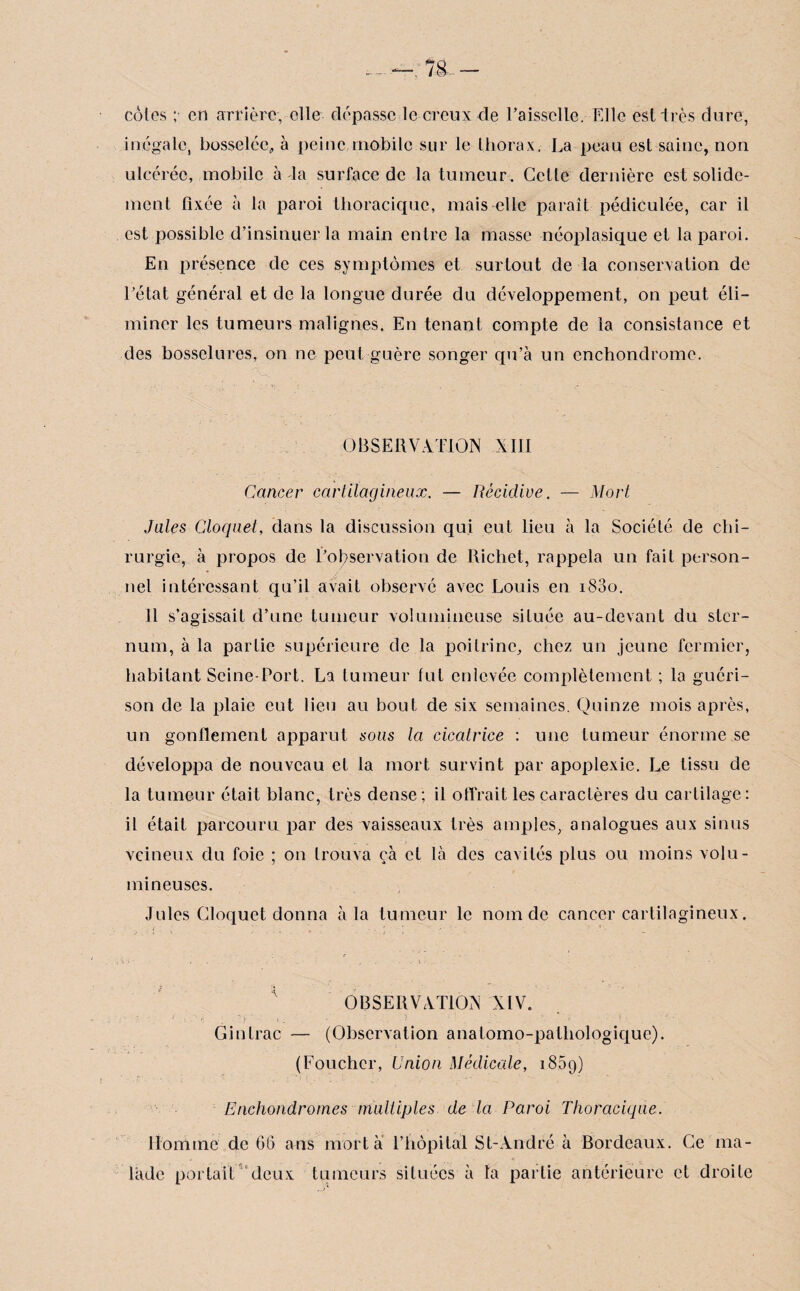 cotes ;• en arrière, elle dépasse le creux de Faisselle. Elle est très dure, inégale, bosselée,, à peine mobile sur le thorax. La peau est saine, non ulcérée, mobile à la surface de la tumeur. Cette dernière est solide¬ ment fixée à la paroi thoracique, mais elle paraît pédiculée, car il est possible d’insinuer la main entre la masse néoplasique et la paroi. En présence de ces symptômes et surtout de la conservation de l’état général et de la longue durée du développement, on peut éli¬ miner les tumeurs malignes. En tenant compte de la consistance et des bosselures, on ne peut guère songer qu’à un cnchondrome. OBSERVATION XIII Cancer cartilagineux. — Récidive. — Mort Jules Cloquet, dans la discussion qui eut lieu à la Société de chi¬ rurgie, à propos de l’observation de Richet, rappela un fait person¬ nel intéressant qu’il avait observé avec Louis en 1800. 11 s’agissait d’une tumeur volumineuse située au-devant du ster¬ num, à la partie supérieure de la poitrine, chez un jeune fermier, habitant Seine-Fort. La tumeur fut enlevée complètement ; la guéri¬ son de la plaie eut lieu au bout de six semaines. Quinze mois après, un gonflement apparut sous la cicatrice : une tumeur énorme se développa de nouveau et la mort survint par apoplexie. Le tissu de la tumeur était blanc, très dense; il offrait les caractères du cartilage: il était parcouru par des vaisseaux très amples, analogues aux sinus veineux du foie ; on trouva çà et là des cavités plus ou moins volu¬ mineuses. Jules Cloquet donna à la tumeur le nom de cancer cartilagineux. OBSERVATION XIV. Ginlrac — (Observation anatomo-pathologique). (Loucher, Union Médicale, 1859) Enchondromes multiples de la Paroi Thoracique. Homme de 06 ans mort à l’hôpital St-André à Bordeaux. Ce ma¬ lade portait deux tumeurs situées à ta partie antérieure et droite