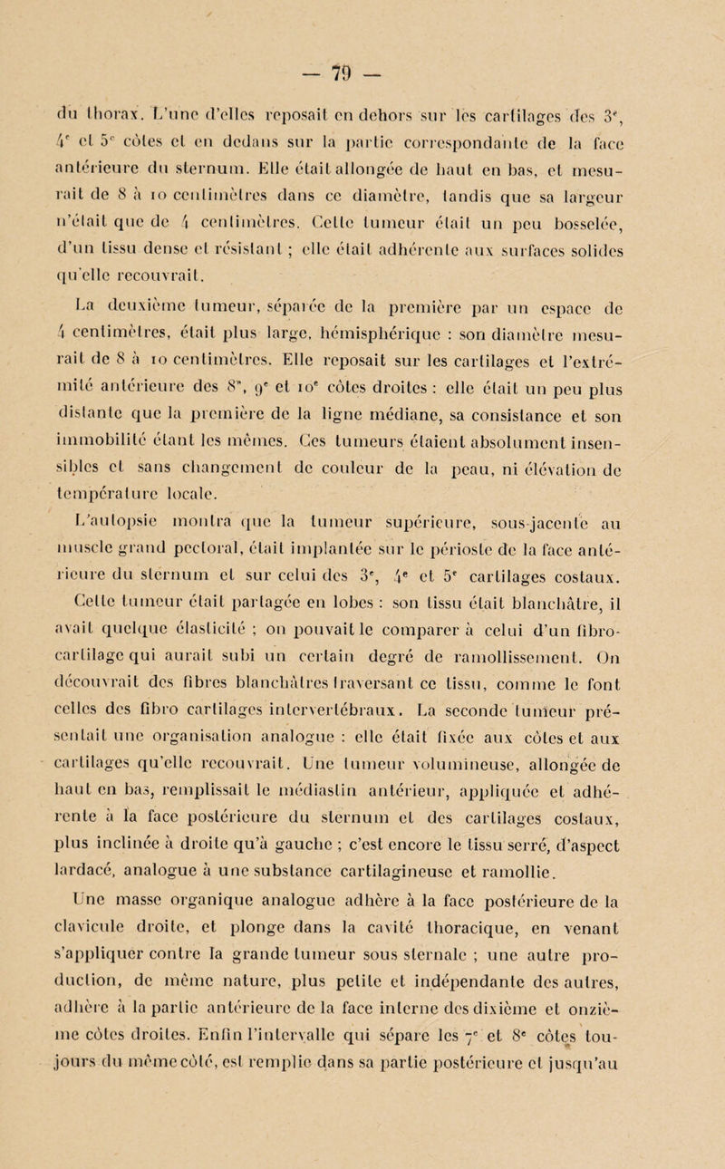 70 - du thorax. L’une d’elles reposait en dehors sur les cartilages des S*, 4e et 5r cotes cl en dedans sur la partie correspondante de la face antérieure du sternum. Elle était allongée de haut en bas, et mesu¬ rait de 8 à io centimètres dans ce diamètre, tandis que sa largeur n’élait que de 4 centimètres. Celle tumeur était un peu bosselée, d’un tissu dense et résistant ; elle était adhérente aux surfaces solides qu'ci le recouvrait. La deuxième tumeur, séparée de la première par un espace de 4 centimètres, était plus large, hémisphérique : son diamètre mesu¬ rait de 8 à io centimètres. Elle reposait sur les cartilages et l’extré¬ mité antérieure des 8, 9e et 10e cotes droites : elle était un peu plus distante que la première de la ligne médiane, sa consistance et son immobilité étant les mêmes. Ces tumeurs étaient absolument insen¬ sibles et sans changement de couleur de la peau, ni élévation de température locale. L’autopsie montra que la tumeur supérieure, sous-jacente au muscle grand pectoral, était implantée sur le périoste de la face anté¬ rieure du sternum et sur celui des 3% 4e et 5e cartilages costaux. Celte tumeur était partagée en lobes : son tissu était blanchâtre, il avait quelque élasticité ; on pouvait le comparera celui d’un fibro- carlilagc qui aurait subi un certain degré de ramollissement. On découvrait des fibres blanchâtres traversant ce tissu, comme le font celles des fibro cartilages intervertébraux. La seconde tumeur pré¬ sentait une organisation analogue: elle était fixée aux côtes et aux cartilages qu’elle recouvrait. Une tumeur volumineuse, allongée de haut en bas, remplissait le médiaslin antérieur, appliquée et adhé¬ rente à la face postérieure du sternum et des cartilages costaux, plus inclinée à droite qu’à gauche ; c’est encore le tissu serré, d’aspect lardacé, analogue à une substance cartilagineuse et ramollie. Une masse organique analogue adhère à la face postérieure de la clavicule droite, et plonge dans la cavité thoracique, en venant s’appliquer contre la grande tumeur sous sternale ; une autre pro¬ duction, de même nature, plus petite et indépendante des autres, adhère à la partie antérieure de la face interne des dixième et onziè¬ me côtes droites. Enfin l’intervalle qui sépare les 7e et 8e côtes tou¬ jours du même côté, est remplie dans sa partie postérieure cl jusqu’au