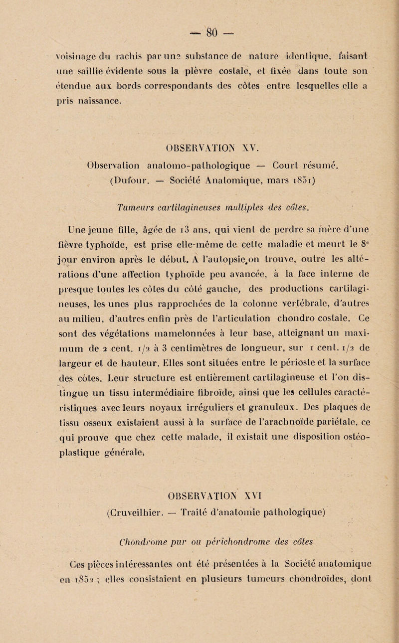 voisinage du rachis par une substance de nature identique, faisant une saillie évidente sous la plèvre costale, et fixée dans toute son étendue aux bords correspondants des côtes entre lesquelles elle a pris naissance. OBSERVATION XV. Observation anatomo-pathologique — Court résumé. (Dufour. — Société Anatomique, mars 1851) Tumeurs cartilagineuses multiples clés côtes. Une jeune fille, âgée de i3 ans, qui vient de perdre sa mère d’une fièvre typhoïde, est prise elle-même de cette maladie et meurt le 8e jour environ après le début. A l’autopsic#on trouve, outre les alté- rations d’une affection typhoïde peu avancée, à la face interne de presque toutes les côtes du côté gauche, des productions cartilagi¬ neuses, les unes plus rapprochées de la colonne vertébrale, d’autres au milieu, d’autres enfin près de l’articulation chondro costale. Ce sont des végétations mamelonnées à leur base, atteignant un maxi¬ mum de a cent. 1/2 à 3 centimètres de longueur, sur 1 cent. 1/2 de largeur et de hauteur. Elles sont situées entre le périoste et la surface des côtes. Leur structure est entièrement cartilagineuse et l’on dis¬ tingue un tissu intermédiaire fibroïde, ainsi que les cellules caraclé- .. . ' ri risliques avec leurs noyaux irréguliers et granuleux. Des plaques de tissu osseux existaient aussi à la surface de l’arachnoïde pariélale, ce qui prouve que chez celte malade, il existait une disposition ostéo- plaslique générale; OBSERVATION XVI (Cruveilhier. — Traité d’anatomie pathologique) Chondrome pur ou périchondrome des côtes Ces pièces intéressantes ont été présentées à la Société anatomique en 1802 ; elles consistaient en plusieurs tumeurs chondroïdes, dont