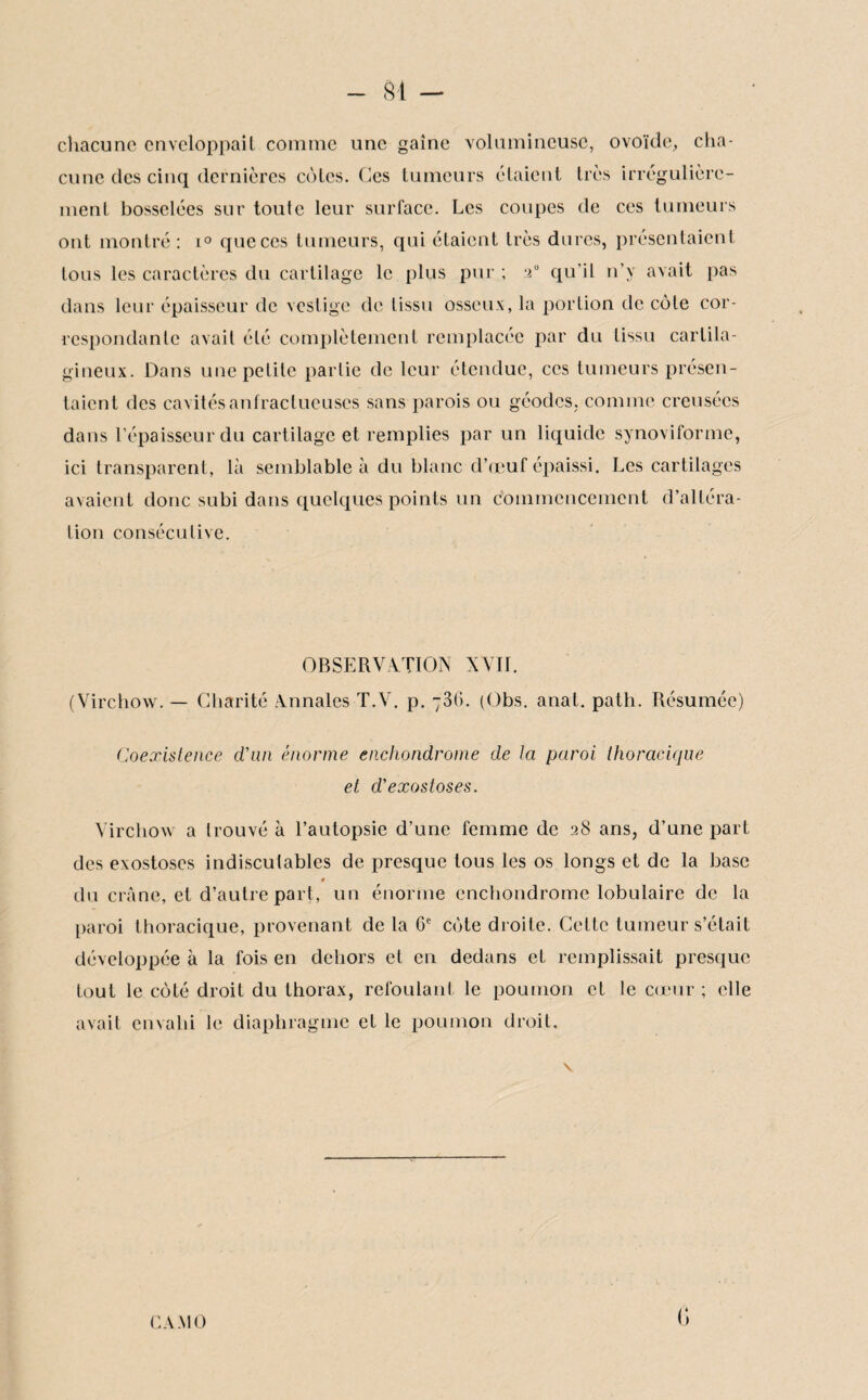 SI - chacune enveloppaiL comme une gaine volumineuse, ovoïde, cha¬ cune des cinq dernières cèles. Ces tumeurs étaient 1res irrégulière¬ ment bosselées sur toute leur surface. Les coupes de ces tumeurs ont montré: i° que ces tumeurs, qui étaient Irès dures, présentaient tous les caractères du cartilage le plus pur ; 2“ qu’il n’y avait pas dans leur épaisseur de vestige de tissu osseux, la portion de côte cor¬ respondante avait été complètement remplacée par du tissu cartila¬ gineux. Dans une petite partie de leur étendue, ces tumeurs présen¬ taient des cavités anfractueuses sans parois ou géodes, comme creusées dans l’épaisseur du cartilage et remplies par un liquide synoviforme, ici transparent, là semblable à du blanc d’œuf épaissi. Les cartilages avaient donc subi dans quelques points un commencement d’altéra¬ tion consécutive. OBSERVATION XVII. (Virchow. — Charité Annales T.V. p. 736. (Obs. anal. path. Résumée) Coexistence d'un énorme enchondrome de la paroi thoracique et d'exostoses. Virchow a trouvé à l’autopsie d’une femme de 28 ans, d’une part des exostoses indiscutables de presque tous les os longs et de la base 0 du crâne, et d’autre part, un énorme enchondrome lobulaire de la paroi thoracique, provenant de la 6e cote droite. Cette tumeur s’était développée à la fois en dehors et en dedans et remplissait presque tout le côté droit du thorax, refoulant le poumon et le cœur ; elle avait envahi le diaphragme et le poumon droit. G CA MO