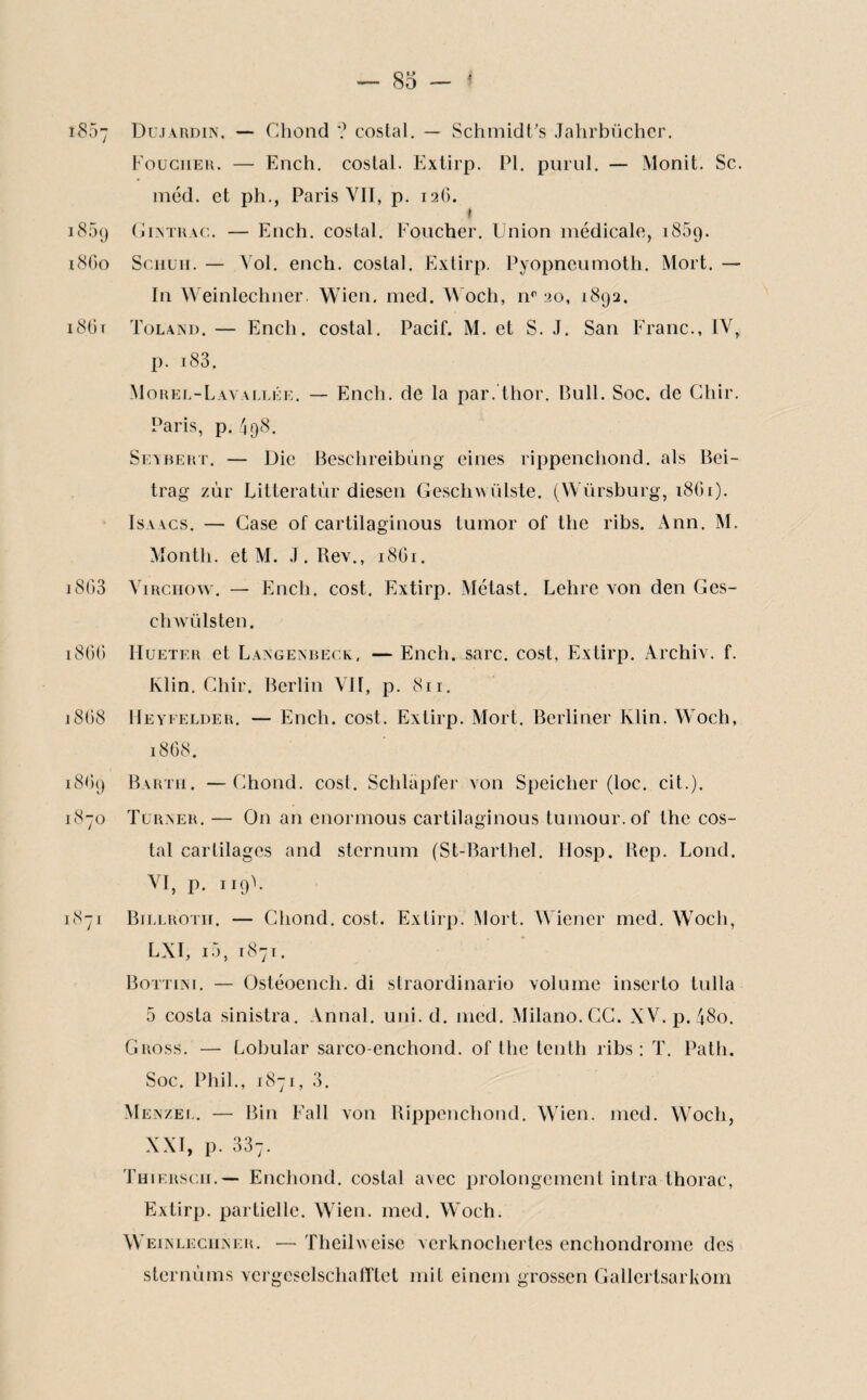 î857 Dujardin. — Chond '? costal. — SchmidFs Jahrbücher. Fouciier. — Ench. costal. Extirp. PI. purul. — Monit. Sc. méd. et ph., Paris VII, p. 126. * i85(j (j 1 atrac. — Ench. costal. Foucher. Union médicale, i85(j. 1860 S chu h. — Vol. ench. costal. Extirp. Pyopneumoth. Mort. — In Weinlechner. Wien. med. Woch, nr 20, 1892. 180r Toland. — Ench. costal. Pacif. M. et S. J. San Franc., IV, p. 183. Morel-Lavallée. — Ench. de la par. thor. Bull. Soc. de Ghir. Paris, p. 498. Seabert. — Die Beschreibùng eines rippencliond. als Bei- trag zùr Liltcratùr diesen Geschwülste. (Würsburg, 1861). Isaacs. — Case of cartilaginous lumor of the ribs. Ann. M. Month. et M. J. Rev., 18C1. 1803 Virchow. — Ench. cost. Extirp. Métast. Lehre von den Ges- chwülsten. 1800 Hueter et Laagenbeck, — Ench. sarc. cost, Extirp. Archiv. f. Klin. Chir. Berlin VU, p. 811. 1868 Heyfelder. — Ench. cost. Extirp. Mort. Berliner Klin. Woch, 1868. 18O9 Barth. —Chond. cost. Schlapfer von Speicher (loc. cit.). 1870 Turaer. — On an enormous cartilaginous tumour.of the cos¬ tal cartilages and sternum (St-Barthel. Hosp, Rep. Lond. VI, p. n9\ 1871 Billroth. — Chond. cost. Extirp. Mort. Wiener med. Woch, LX1, i5, 1871. Bottini. — Ostéoench. di straordinario volume inserlo tulla 5 cosla sinistra. Annal, uni. d. med. Milano. CC. XV.p.48o. Gross. — Lobular sarco-enchond. of the tenth ribs: T. Palh. Soc. Phil., 1871, 3. Menzel. — Bin Fall von Rippencliond. Wien. med. Woch, XXI, p. 337. Thiersch.— Enchond. costal avec prolongement intra thorac, Extirp. partielle. Wien. med. Woch. Weinlechner. — Theilweisc verknochertes cnchondrome des sternums vcrgesclschafTlet mit einem grossen Gallerlsarkom