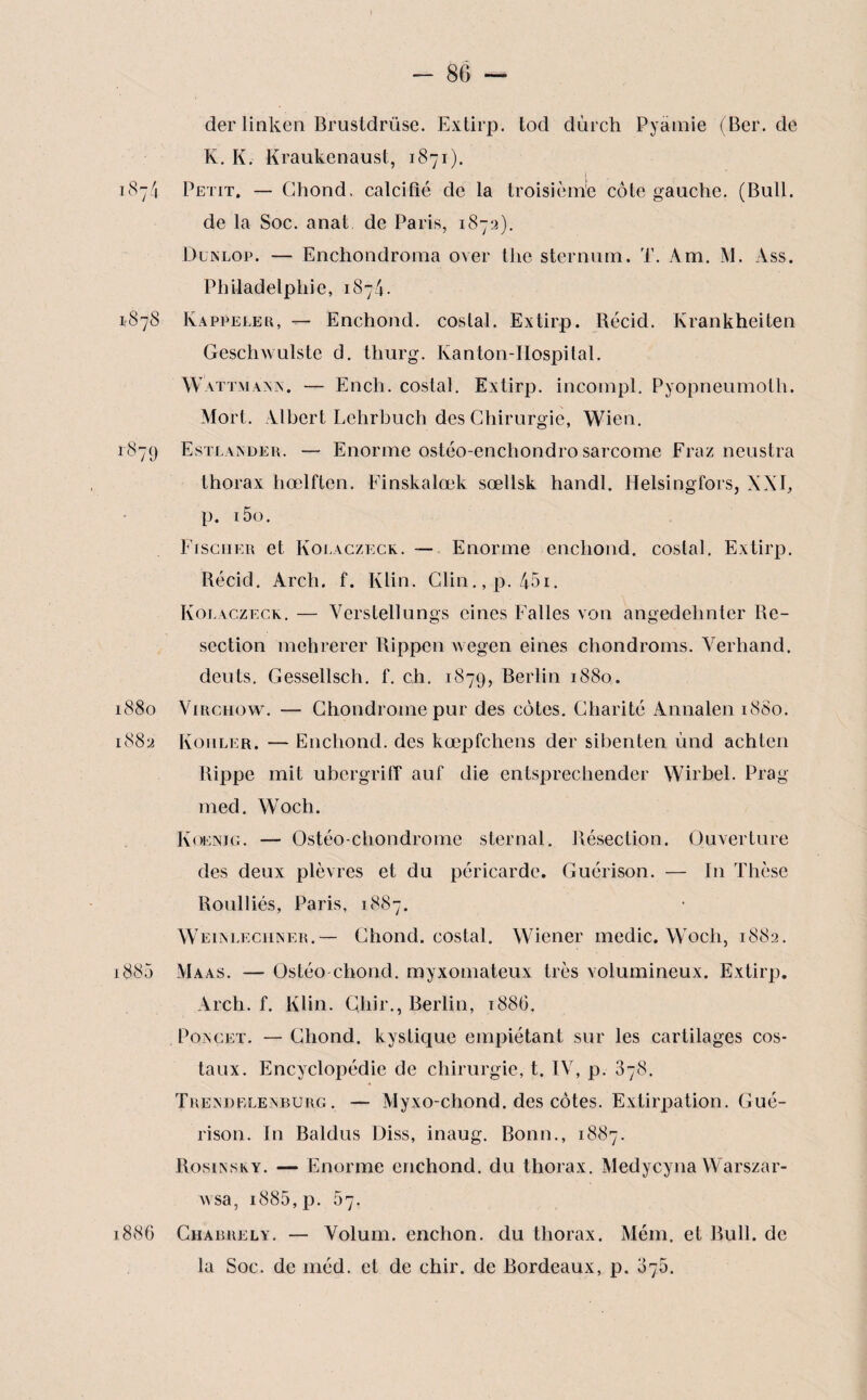 der linken Brustdrüse. Extirp. tod dùrch Pyàmie (Ber. de K. K. Kraukenaust, 1871). 1874 Petit. — Ghond. calcifié de la troisième côte gauche. (Bull, de la Soc. anat de Paris, 1872). Dunlop. — Enchondroma over tlie sternum. T. Am. M. Ass. Philadelphie, 1874. 1878 Rappeler, — Enchond. costal. Extirp. Récid. Krankheiten Geschwulste d. thurg. Kanton-Hospital. Wattmaxn. — Ench. costal. Extirp. incompl. Pyopneumoth. Mort. Albert Lehrbuch des Chirurgie, Wien. 1879 Estlander. — Enorme ostéo-enchondro sarcome Fraz neustra thorax hœlflen. Finskalœk sœllsk handl. Helsingfors, XXI, p. i5o. Fischer et Kolaczeck. — Enorme enchond. costal. Extirp. Récid. Arch. f. Klin. Clin.,p. 45i. Kolaczeck. — Verstellungs cines Faites von angedehnter Re¬ section mehrerer Rippen wegen eines chondroms. Yerhand. deuts. Gessellsch. f. ch. 1879, Berlin 1880. 1880 Virchow. — Chondrome pur des côtes. Charité Annalen 1880. 1882 Kohler. — Enchond. des kœpfchens der sibenten ùnd achten Rippe mit ubergriff auf die entsprechender Wirbel. Prag med. Woch. Koenjg. — Ostéochondrome sternal. Résection. Ouverture des deux plèvres et du péricarde. Guérison. — I11 Thèse Roulliés, Paris, 1887. Weixleciiner.— Ghond. costal. Wiener medic. Woch, 1882. 1885 Maas. — Ostéo choncl. myxomateux très volumineux. Extirp. Arch. f. Klin. Chir., Berlin, 188G. Poxcet. — Ghond. kystique empiétant sur les cartilages cos¬ taux. Encyclopédie de chirurgie, t. IV, p. 378. Trexdeleaburg. — Myxo-chond. des côtes. Extirpation. Gué¬ rison. In Baldus Diss, inaug. Bonn., 1887. Rosinsky. — Enorme enchond. du thorax. Medycyna Warszar- wsa, i885,p. 67. 1886 Chabrely. — Volum. enchon. du thorax. Mém. et Bull, de la Soc. de méd. et de chir. de Bordeaux, p. 875.