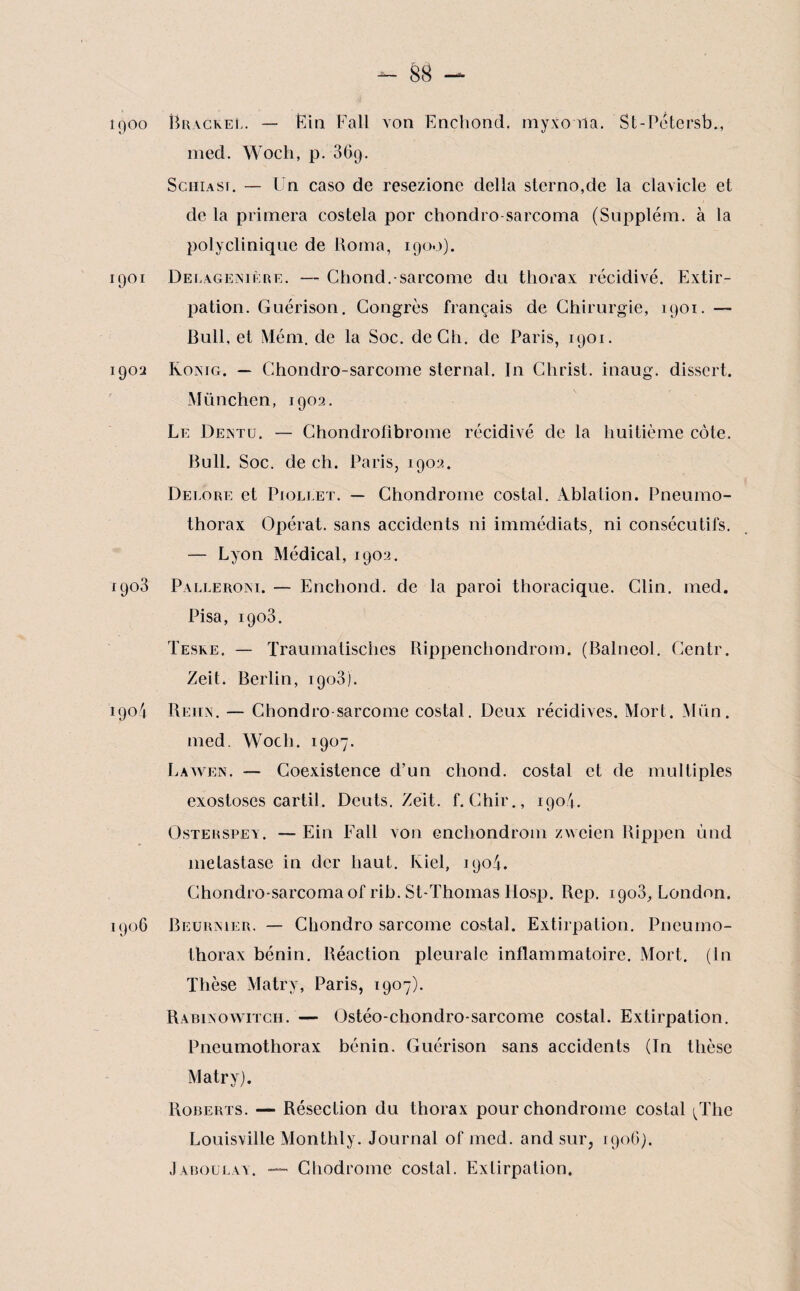 îqoo RracreL. — Ëin Fall von Encliond. myxo ria. St-Petersb., med. Woch, p. 36g. ScuiAsr. — Un caso de resezionc délia sterno,de la clavicle et de la primera costela por chondro -sarcoma (Supplém. à la polyclinique de Borna, 1900). 1901 DelagejNiiire. — Chond.-sarcome du thorax récidivé. Extir¬ pation. Guérison. Congrès français de Chirurgie, 1901. — Bull, et Mém. de la Soc. de Ch. de Paris, 1901. 1902 Konig. — Chondro-sarcome sternal. In Christ, inaug. dissert. München, 1902. Le Deintu. — Chondrofibrome récidivé de la huitième côte. Bull. Soc. de ch. Paris, 1902. Delore et Pioll'et. — Chondrome costal. Ablation. Pneumo¬ thorax Opérât, sans accidents ni immédiats, ni consécutifs. — Lyon Médical, 1902. 1908 Palleroni. — Enchond. de la paroi thoracique. Clin. med. Pisa, 1903. Teske. — Traumatisches Rippenchondrom. (Balneol. Centr. Zeit. Berlin, 1903). 1904 Beux. — Chondro sarcome costal. Deux récidives. Mort. Mün. med. Woch. 1907. Lawen. — Coexistence d’un chond. costal et de multiples exostoses cartil. Dcuts. Zeit. f. Chir., 1904. Osterspey. — Ein Fall von encliondrom zweien Bippen und métastasé in der haut. Kiel, 1904. Chondro-sarcomaof rib. St-Thomas Hosp. Rep. 1903, London. 1906 Beurrier. — Chondrosarcome costal. Extirpation. Pneumo¬ thorax bénin. Réaction pleurale inflammatoire. Mort. (In Thèse Matry, Paris, 1907). Rabinowitch. — Ostéo-chondro-sarcome costal. Extirpation. Pneumothorax bénin. Guérison sans accidents (Tn thèse Matry). Roberts. — Résection du thorax pour chondrome costal ^Thc Louisville Monthly. Journal of med. and sur, 1906). Jàboulay. — Chodrome costal. Extirpation.