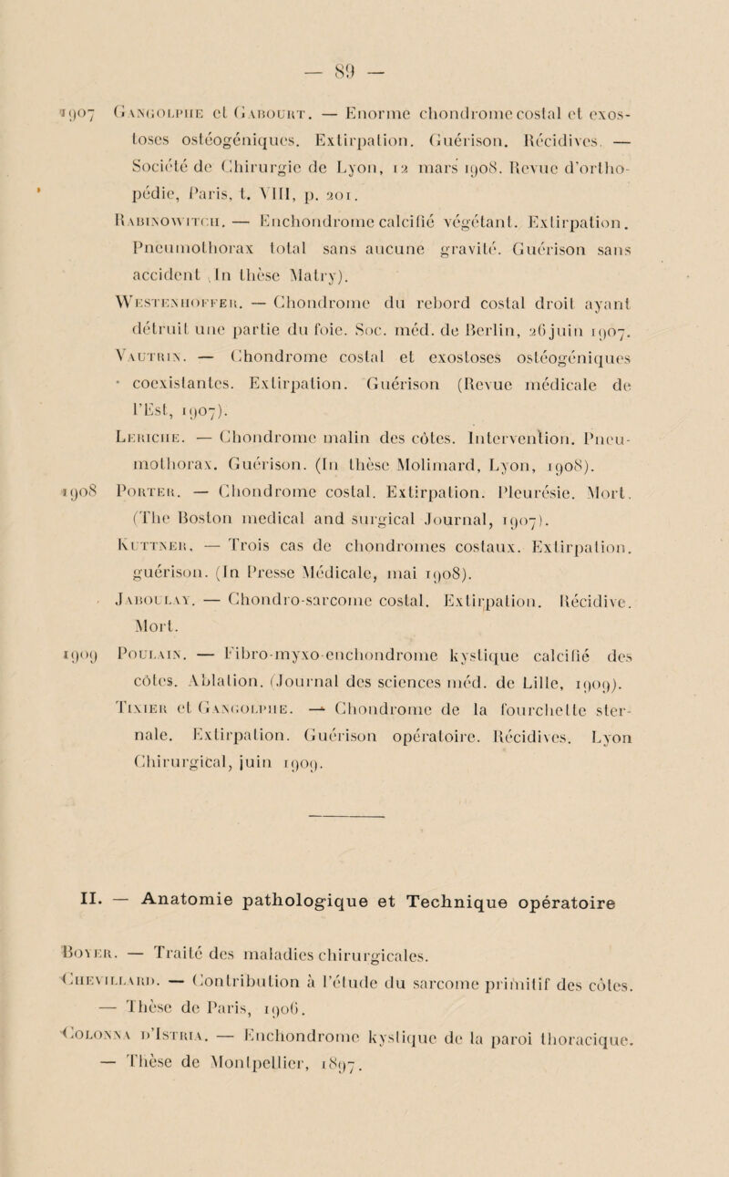 fj()°7 Gangolpiie cl (il abouut. — Enorme chondrome costal et exos¬ toses ostéogéniques. Extirpation. Guérison. Récidives. — Société de Chirurgie de Lyon, 12 mars 1908. Revue d’ortho¬ pédie, Paris, t. \ III , p. 201. RabIxNOwitc.ii.— Enchondrome calcifié végétant. Extirpation. Pneumothorax total sans aucune gravité. Guérison sans accident Jn thèse Matry). W esteniioffer. — Chondrome du rebord costal droit ayant détruit une partie du foie. Soc. méd. de Berlin, 26 juin 1907. Vautrin. — Chondrome costal et exostoses ostéogéniques • coexistantes. Extirpation. Guérison (Revue médicale de l’Est, 1907). Lemciie. — Chondrome malin des côtes. Intervention. Pneu¬ mothorax. Guérison. (In thèse Molimard, Lyon, 1908). 1908 Porter. — Chondrome costal. Extirpation. Pleurésie. Mort, (The Boston medical and surgical Journal, 1907). Ivuttner, — Trois cas de chondromes costaux. Extirpation. guérison. (In Presse Médicale, mai 1908). Jaboulay. — Chondro sarcome costal. Extirpation. Récidive. Mort. 1909 Poulain. — Fibro-myxo enchondrome kystique calcifié des côtes. Ablation. (Journal des sciences méd. de Lille, 1909). Tixier et Gangolpiie. —*■ Chondrome de la fourchette ster¬ nale. Extirpation. Guérison opératoire. Récidives. Lyon Chirurgical, juin 1909. II* Anatomie pathologique et Technique opératoire Boyer. — Traité des maladies chirurgicales. “Chevillard. — Contribution à l’étude du sarcome primitif des côtes. — thèse de Paris, 190G. Colonna dIstria. Enchondrome kystique de la paroi thoracique. — Thèse de Montpellier, 1897.