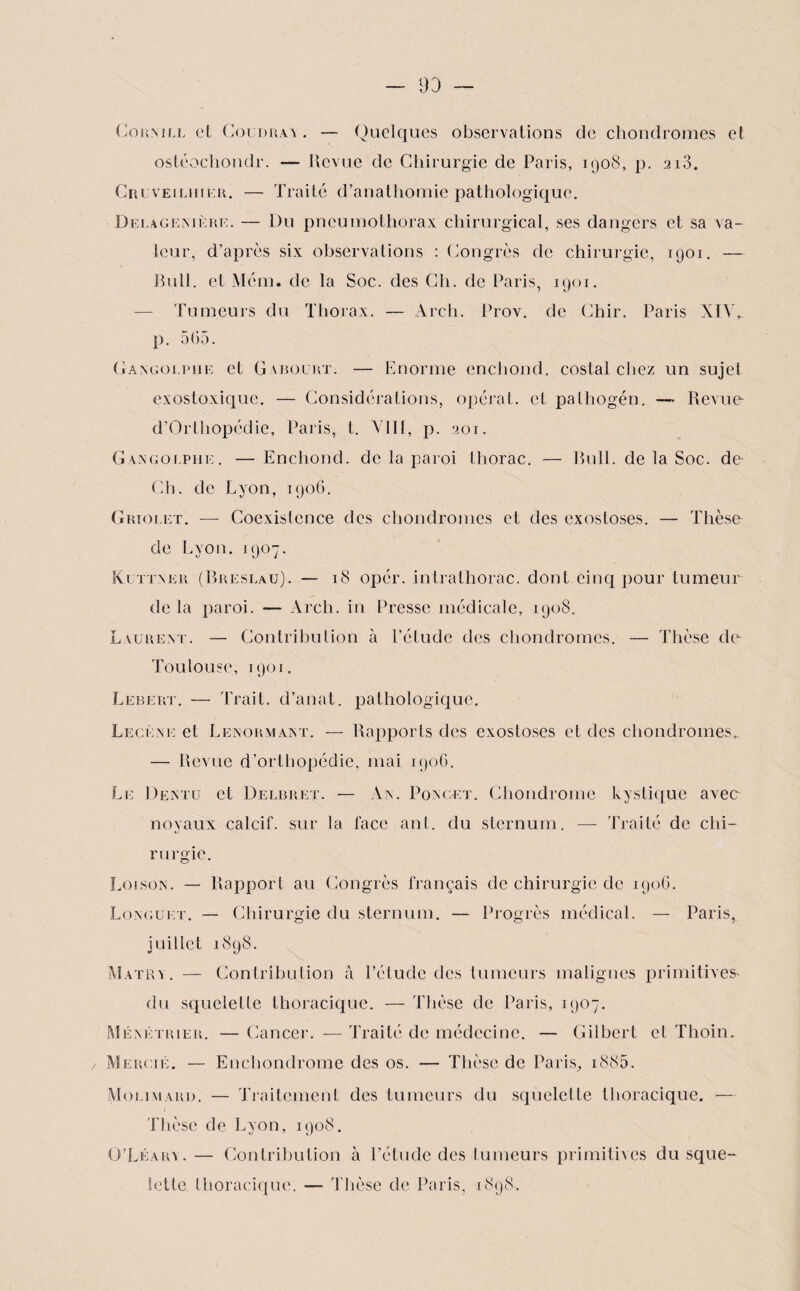 93 Cornill et Coudrai . — Quelques observations de chondromes et ostéochondr. — Revue de Chirurgie de Paris, 1908, p. 2i3. Cruveiliiier. — Traité d’anathomie pathologique. Delagenière. — Du pneumothorax chirurgical, ses dangers et sa va¬ leur, d’après six observations : Congrès de chirurgie, 1901. — Bull, et Mém. de la Soc. des Ch. de Paris, 1901. — Tumeurs du Thorax. — Arch. Prov. de Chir. Paris XiY, p. 565. Gangoupiie et G \bourt. — Enorme enchond. costal chez un sujet exostoxique. — Considérations, opérât, et pathogén. — Revue- d’Orthopédie, Paris, t. VIII, p. 201. Gangolphe. —Enchond. de la paroi thorac. — Bull, de la Soc. de Ch. de Lyon, 1906. Griolet. — Coexistence des chondromes et des exostoses. — Thèse de Lyon. 1907. Kuttner (Breslau). — 18 opér. intralhorac. dont cinq pour tumeur delà paroi. — Arch. in Presse médicale, 1908. Lauréat. — Contribution à l’étude des chondromes. — Thèse de Toulouse, 1901. Lebert. — Trait, d’anat. pathologique. Lecène et Lenormant. — Rapports des exostoses et des chondromes. — Revue d’ortbopédie, mai 1906. Le Dentu et Delbret. — An. Poncet. Chondrome kystique avee noyaux calcif. sur la face ant. du sternum. — Traité de chi¬ rurgie. Loi son. — Rapport au Congrès français de chirurgie de 1906. Longuet. — Chirurgie du sternum. — Progrès médical. — Paris, juillet 1898. Matra. — Contribution â l’étude des tumeurs malignes primitives- du squelette thoracique. — Thèse de Paris, 1907. Ménétrier. — Cancer. — Traité de médecine. — Gilbert et Thoin. / Mercié. — Enchondrome des os. — Thèse de Paris., i885. Molimard. — Traitement des tumeurs du squelette thoracique. — Thèse de Lyon, 1908. O’Léara. — Contribution à l’étude des tumeurs primitives du sque¬