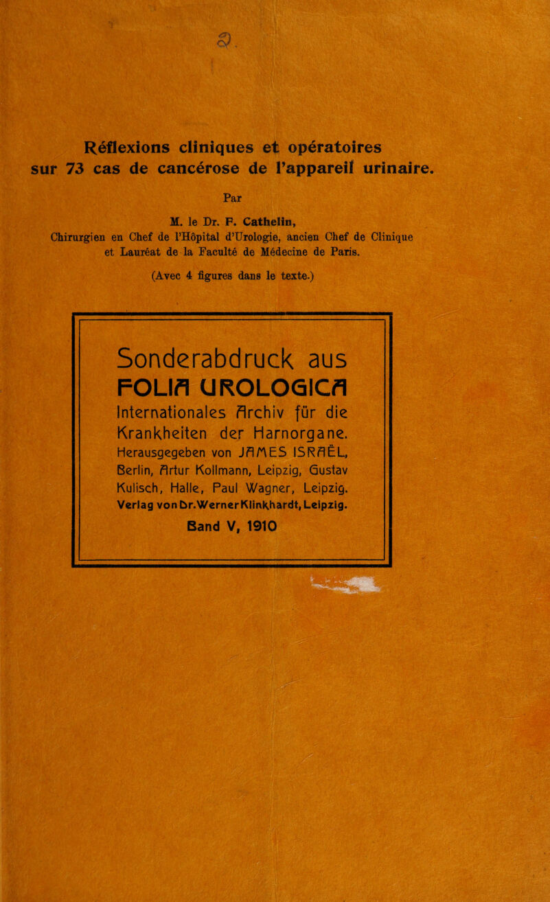 sur 73 cas de cancérose de l’appareil urinaire. Par M. le Dr, F. Cathelin, Chirurgien en Chef de l’Hôpital d’Urologie, ancien Chef de Clinique et Lauréat de la Faculté de Médecine de Paris, (Avec 4 figures dans le texte.) Sonderabdruck aus FOLIA UROLOGICA Internationales flrchiv für die Krankheiten der Harnorgane. Herausgegeben von JAMES ISRAËL, Berlin, Artur Kollmann, Leipzig, Gustav Kulisch, Halle, Paul Wagner, Leipzig. Veriag von br.WernerKImKIwdt, Leipzig. Band V, 1910