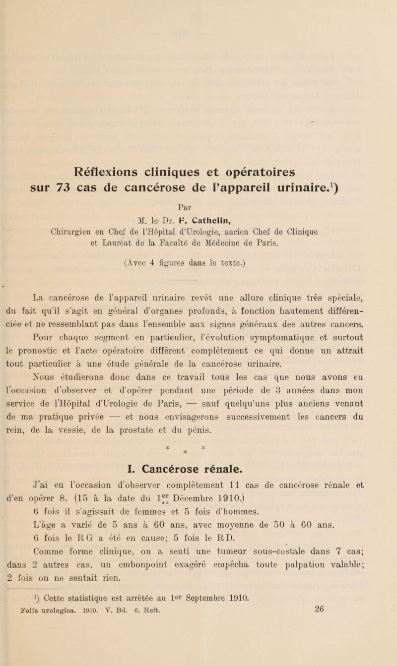 Réflexions cliniques et opératoires sur 73 cas de cancérose de l’appareil urinaire.1) Par M. le Dr. F. Cathelin, Chirurgien en Chef de l’Hôpital d’Urologie, ancien Chef de Clinique et Lauréat de la Faculté de Médecine de Paris. (Avec 4 figures dans le texte.) La cancérose de l’appareil urinaire revêt une allure clinique très spéciale, du fait qu’il s’agit en général d’organes profonds, à fonction hautement différen¬ ciée et ne ressemblant pas dans l’ensemble aux signes généraux des autres cancers. Pour chaque segment en particulier, l’évolution symptomatique et surtout le pronostic et l’acte opératoire diffèrent complètement ce qui donne un attrait tout particulier à une étude générale de la cancérose urinaire. Nous étudierons donc dans ce travail tous les cas que nous avons eu l’occasion d’observer et d’opérer pendant une période de 3 années dans mon service de l’Hôpital d’Urologie de Paris, — sauf quelqu’uns plus anciens venant de ma pratique privée — et nous envisagerons successivement les cancers du rein, de la vessie, de la prostate et du pénis. * * * I. Cancérose rénale. J’ai eu l’occasion d’observer complètement 11 cas de cancérose rénale et d’en opérer 8. (15 à la date du 1“ Décembre 1910.) 6 fois il s’agissait de femmes et 5 fois d’hommes. L’âge a varié de 5 ans à 60 ans, avec moyenne de 50 à 60 ans. 6 fois le R G a été en cause; 5 fois le RD. Comme forme clinique, on a senti une tumeur sous-costale dans 7 cas; dans 2 autres cas. un embonpoint exagéré empêcha toute palpation valable; 2 fois on ne sentait rien. x) Cette statistique est arrêtée au 1er Septembre 1910. Folia urologica. 1910. V. Bd. 6. Heft. 26