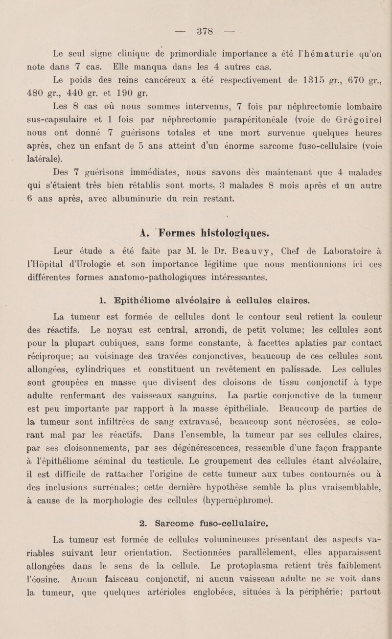 Le seul signe clinique de primordiale importance a été l’hématurie qu’on note dans 7 cas. Elle manqua dans les 4 autres cas. Le poids des reins cancéreux a été respectivement de 1315 gr., 670 gr., 480 gr., 440 gr. et 190 gr. Les 8 cas où nous sommes intervenus, 7 fois par néphrectomie lombaire sus-capsulaire et 1 fois par néphrectomie parapéritonéale (voie de Grégoire) nous ont donné 7 guérisons totales et une mort survenue quelques heures après, chez un enfant de 5 ans atteint d’un énorme sarcome fuso-cellulaire (voie latérale). Des 7 guérisons immédiates, nous savons dès maintenant que 4 malades qui s’étaient très bien rétablis sont morts, 3 malades 8 mois après et un autre 6 ans après, avec albuminurie du rein restant. A. Formes histologiques. Leur étude a été faite par M. le Dr. Beauvy, Chef de Laboratoire à l’Hôpital d’Urologie et son importance légitime que nous mentionnions ici ces différentes formes anatomo-pathologiques intéressantes. 1. Epithéliome alvéolaire à cellules claires. La tumeur est formée de cellules dont le contour seul retient la couleur des réactifs. Le noyau est central, arrondi, de petit volume; les cellules sont pour la plupart cubiques, sans forme constante, à facettes aplaties par contact réciproque; au voisinage des travées conjonctives, beaucoup de ces cellules sont allongées, cylindriques et constituent un revêtement en palissade. Les cellules sont groupées en masse que divisent des cloisons de tissu conjonctif à type adulte renfermant des vaisseaux sanguins. La partie conjonctive de la tumeur est peu importante par rapport à la masse épithéliale. Beaucoup de parties de la tumeur sont infiltrées de sang extravasé, beaucoup sont nécrosées, se colo¬ rant mal par les réactifs. Dans l’ensemble, la tumeur par ses cellules claires, par ses cloisonnements, par ses dégénérescences, ressemble d’une façon frappante à l’épithéliome séminal du testicule. Le groupement des cellules étant alvéolaire, il est difficile de rattacher l’origine de cette tumeur aux tubes contournés ou à des inclusions surrénales; cette dernière hypothèse semble la plus vraisemblable, à cause de la morphologie des cellules (hypernéphrome). 2. Sarcome fuso-cellulaire. La tumeur est formée de cellules volumineuses présentant des aspects va¬ riables suivant leur orientation. Sectionnées parallèlement, elles apparaissent allongées dans le sens de la cellule. Le protoplasma retient très faiblement l’éosine. Aucun faisceau conjonctif, ni aucun vaisseau adulte ne se voit dans la tumeur, que quelques artérioles englobées, situées à la périphérie; partout