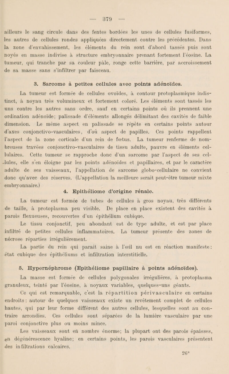 ailleurs le sang circule dans des fentes bordées les unes de cellules fusiformes, les autres de cellules rondes appliquées directement contre les précédentes. Dans la zone d’envahissement, les éléments du rein sont d’abord tassés puis sont noyés en masse indivise à structure embryonnaire prenant fortement l’éosine. La tumeur, qui tranche par sa couleur pâle, ronge cette barrière, par accroissement de sa masse sans s’infiltrer par faisceau. 3. Sarcome à petites cellules avec points adénoïdes. La tumeur est formée de cellules ovoïdes, à contour protoplasmique indis¬ tinct, à noyau très volumineux et fortement coloré. Les éléments sont tassés les uns contre les autres sans ordre, sauf en certains points où ils prennent une ordination adénoïde; palissade d’éléments allongés délimitant des cavités de faible dimension. Le même aspect en palissade se répète en certains points autour d’axes conjonctivo-vasculaires, d’où aspect de papilles. Ces points rappellent l’aspect de la zone corticale d’un rein de foetus. La tumeur renferme de nom¬ breuses travées conjonctivo-vasculaires de tissu adulte, pauvre en éléments cel¬ lulaires. Cette tumeur se rapproche donc d’un sarcome par l’aspect de ses cel¬ lules, elle s’en éloigne par les points adénoïdes et papillaires, et par le caractère adulte de ses vaisseaux, l’appellation de sarcome globo-cellulaire ne convient donc qu’avec des réserves. (L’appellation la meilleure serait peut-être tumeur mixte embryonnaire.) 4. Epithéliome d’origine rénale. La tumeur est formée de tubes de cellules à gros noyau, très différents de taille, à protoplasma peu visible. De place en place existent des cavités à parois flexueuses, recouvertes d’un épithélium cubique. Le tissu conjonctif, peu abondant est de type adulte, et est par place infiltré de petites cellules inflammatoires. La tumeur présente des zones de nécrose réparties irrégulièrement. La partie du rein qui paraît saine à l’œil nu est en réaction manifeste : état cubique des épithéliums et infiltration interstitielle. 5. Hypernéphrome (Epithéliome papillaire à points adénoïdes). La masse est formée de cellules polygonales irrégulières, à protoplasma granuleux, teinté par l’éosine, à noyaux variables, quelques-uns géants. Ce qui est remarquable, c’est la répartition périvasculaire en certains endroits : autour de quelques vaisseaux existe un revêtement complet de cellules hautes, qui par leur forme diffèrent des autres cellules, lesquelles sont au con¬ traire arrondies. Ces cellules sont séparées de la lumière vasculaire par une paroi conjonctive plus ou moins mince. Les vaisseaux sont en nombre énorme; la plupart ont des parois épaisses, en dégénérescence hyaline; en certains points, les parois vasculaires présentent des infiltrations calcaires. 26*