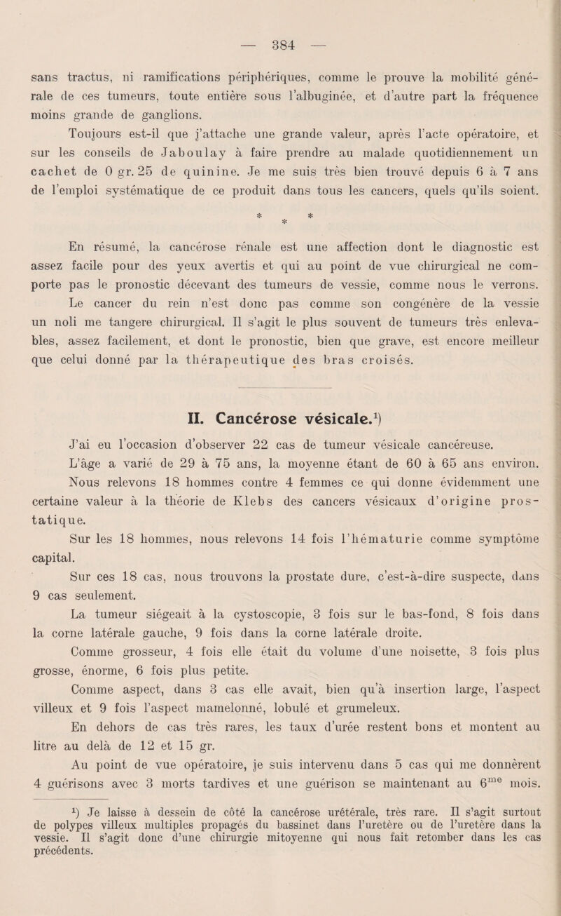 sans tractus, ni ramifications périphériques, comme le prouve la mobilité géné¬ rale de ces tumeurs, toute entière sous l’albuginée, et d’autre part la fréquence moins grande de ganglions. Toujours est-il que j’attache une grande valeur, après l’acte opératoire, et sur les conseils de Jaboulay à faire prendre au malade quotidiennement un cachet de 0 gr. 25 de quinine. Je me suis très bien trouvé depuis 6 à 7 ans de l’emploi systématique de ce produit dans tous les cancers, quels qu’ils soient. * * * En résumé, la cancérose rénale est une affection dont le diagnostic est assez facile pour des yeux avertis et qui au point de vue chirurgical ne com¬ porte pas le pronostic décevant des tumeurs de vessie, comme nous le verrons. Le cancer du rein n’est donc pas comme son congénère de la vessie un noli me tangere chirurgical. Il s’agit le plus souvent de tumeurs très enleva- bles, assez facilement, et dont le pronostic, bien que grave, est encore meilleur que celui donné par la thérapeutique des bras croisés. II. Cancérose vésicale.1) J’ai eu l’occasion d’observer 22 cas de tumeur vésicale cancéreuse. L’âge a varié de 29 à 75 ans, la moyenne étant de 60 à 65 ans environ. Nous relevons 18 hommes contre 4 femmes ce qui donne évidemment une certaine valeur à la théorie de Ivlebs des cancers vésicaux d’origine pros¬ tatique. Sur les 18 hommes, nous relevons 14 fois l’hématurie comme symptôme capital. Sur ces 18 cas, nous trouvons la prostate dure, c’est-à-dire suspecte, dans 9 cas seulement. La tumeur siégeait à la cystoscopie, 3 fois sur le bas-fond, 8 fois dans la corne latérale gauche, 9 fois dans la corne latérale droite. Comme grosseur, 4 fois elle était du volume d’une noisette, 3 fois plus grosse, énorme, 6 fois plus petite. Comme aspect, dans 3 cas elle avait, bien qu’à insertion large, l’aspect villeux et 9 fois l’aspect mamelonné, lobulé et grumeleux. En dehors de cas très rares, les taux d’urée restent bons et montent au litre au delà de 12 et 15 gr. Au point de vue opératoire, je suis intervenu dans 5 cas qui me donnèrent 4 guérisons avec 3 morts tardives et une guérison se maintenant au 6ine mois. 9 Je laisse à dessein de côté la cancérose urétérale, très rare. Il s’agit surtout de polypes villeux multiples propagés du bassinet dans l’uretère ou de l’uretère dans la vessie. Il s’agit donc d’une chirurgie mitoyenne qui nous fait retomber dans les cas précédents.