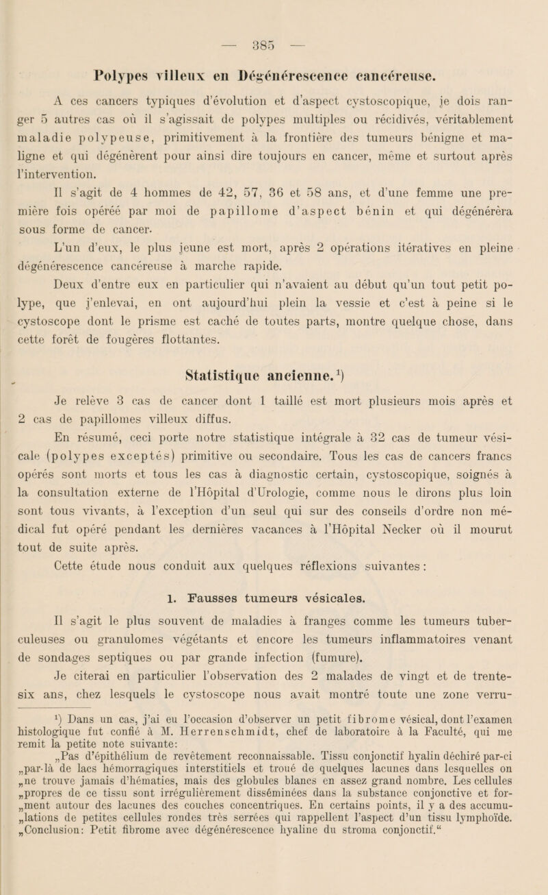 Polypes yilieux en Dégénérescence cancéreuse. A ces cancers typiques d’évolution et d’aspect cystoscopique, je dois ran¬ ger 5 autres cas où il s’agissait de polypes multiples ou récidivés, véritablement maladie polypeuse, primitivement à la frontière des tumeurs bénigne et ma¬ ligne et qui dégénèrent pour ainsi dire toujours en cancer, même et surtout après l’intervention. Il s’agit de 4 hommes de 42, 57, 36 et 58 ans, et d’une femme une pre¬ mière fois opéréé par moi de papillome d’aspect bénin et qui dégénérera sous forme de cancer. L’un d’eux, le plus jeune est mort, après 2 opérations itératives en pleine dégénérescence cancéreuse à marche rapide. Deux d’entre eux en particulier qui n’avaient au début qu’un tout petit po¬ lype, que j’enlevai, en ont aujourd’hui plein la vessie et c’est à peine si le cystoscope dont le prisme est caché de toutes parts, montre quelque chose, dans cette forêt de fougères flottantes. Statistique ancienne.1) Je relève 3 cas de cancer dont 1 taillé est mort plusieurs mois après et 2 cas de papillomes villeux diffus. En résumé, ceci porte notre statistique intégrale à 32 cas de tumeur vési¬ cale (polypes exceptés) primitive ou secondaire. Tous les cas de cancers francs opérés sont morts et tous les cas à diagnostic certain, cystoscopique, soignés à la consultation externe de l’Hôpital d’Urologie, comme nous le dirons plus loin sont tous vivants, à l’exception d’un seul qui sur des conseils d’ordre non mé¬ dical fut opéré pendant les dernières vacances à l’Hôpital Necker où il mourut tout de suite après. Cette étude nous conduit aux quelques réflexions suivantes : 1. Fausses tumeurs vésicales. Il s’agit le plus souvent de maladies à franges comme les tumeurs tuber¬ culeuses ou granulomes végétants et encore les tumeurs inflammatoires venant de sondages septiques ou par grande infection (fumure). Je citerai en particulier l’observation des 2 malades de vingt et de trente- six ans, chez lesquels le cystoscope nous avait montré toute une zone verru- x) Dans un cas, j’ai eu l’occasion d’observer un petit fibrome vésical, dont l’examen histologique fut confié à M. Herrenschmidt, chef de laboratoire à la Faculté, qui me remit la petite note suivante: „Pas d’épithélium de revêtement reconnaissable. Tissu conjonctif hyalin déchiré par-ci „par4à de lacs hémorragiques interstitiels et troué de quelques lacunes dans lesquelles on „ne trouve jamais d’hématies, mais des globules blancs en assez grand nombre. Les cellules „propres de ce tissu sont irrégulièrement disséminées dans la substance conjonctive et for- „ment autour des lacunes des couches concentriques. En certains points, il y a des accumu¬ lations de petites cellules rondes très serrées qui rappellent l’aspect d’un tissu lymphoïde. „ Conclusion: Petit fibrome avec dégénérescence hyaline du stroma conjonctif.“