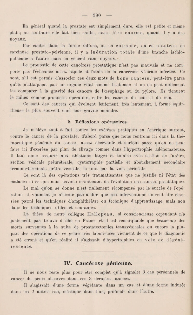 890 En général quand la prostate est simplement dure, elle est petite et même plate; au contraire elle fait bien saillie, sans être énorme, quand il y a des noyaux. Par contre dans la forme diffuse, ou en cuirasse, ou en plastron de carcinose prostato-pelvienne, il y a induration totale d’une branche ischio- pubienne à l’autre mais en général sans noyaux. * Le pronostic de cette cancérose prostatique n’est pas mauvais et ne com¬ porte pas l’échéance a,ssez rapide et fatale de la cancérose vésicale infectée. Ce sont, s’il est permis d’associer ces deux mots de bons cancers, peut-être parce qu’ils n’attaquent pas un organe vital comme l’estomac et on ne peut nullement les comparer à la gravité des cancers de l’œsophage ou du pylore. Ils tiennent le milieu comme pronostic opératoire entre les cancers du sein et du rein. Ce sont des cancers qui évoluent lentement, très lentement, à forme squir¬ rheuse le plus souvent d’où leur gravité moindre. 2. Réflexions opératoires. Je m’élève tout à fait contre les exérèses pratiqués en Amérique surtout, contre le cancer de la prostate, d’abord parce que nous rentrons ici dans la thé¬ rapeutique générale du cancer, assez décevante et surtout parce qu’on ne peut faire ici d’exérèse par plan de clivage comme dans l’hypertrophie adénomateuse. Il faut donc recourir aux ablations larges et totales avec section de l’urètre, section vésicale préurétérale, cystorraphie partielle et abouchement secondaire termino-terminale urétro-vésicale, le tout par la voie périnéale. Ce sont là des opérations très traumatisantes que ne justifie ni l’état des malades ni ce que nous savons maintenant de l’évolution des cancers prostatiques. Le mal qu’on se donne n’est nullement récompensé par le succès de l’opé¬ ration et vraiment je n’hésite pas à dire que ces interventions doivent être clas¬ sées parmi les techniques d’amphithéâtre ou technique d’apprentissage, mais non dans les techniques utiles et courantes. La thèse de notre collègue Hallopeau, si consciencieuse cependant n’a justement pas trouvé d’écho en France et il est remarquable que beaucoup des morts survenues à la suite de prostatectomies transvésicales ou encore la plu¬ part des opérations de ce genre très laborieuses viennent de ce que le diagnostic a été erroné et qu’en réalité il s’agissait d’hypertrophies en voie de dégéné¬ rescence. IV* Cancérose pénienne. Il ne nous reste plus pour être complet qu’à signaler 3 cas personnels de cancer du pénis observés dans ces 3 dernières années. Il s’agissait d’une forme végétante dans un cas et d’une forme indurée