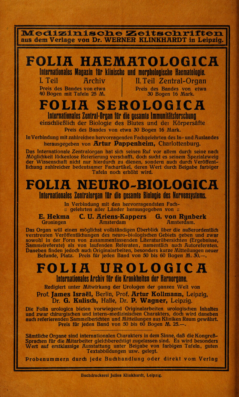 ans dem Verlagc von Dr. WERNER KLINKHARDT in Leipzig. FOLIA HAEMATOLOGICA Intenationalis Kagazin fûr tlinische und larptoligiscln Haenaloioiie. I. Teil Archiv Preis des Bandes von etwa 40 Bogen mit Tafeln 25 M. II. Teil Zentral-Organ Preis des Bandes von etwa 50 Bogen 16 Mark. FOLIA SEROLOGICA InlinaMts Ziunl’lrm lûr die gisait IminlIllsMiig dnsdilieBlidi der Biologie des Blutes und der Kôrpersâfte Preis des Bandes von etwa 50 Bogen 16 Mark. In Verbindung mit zahlreichen hervorragenden Fachgelehrten des In- und Auslandes herausgegeben von Hrtur Pappenheim, Charlottenburg. Das Internationale Zentralorgan hat sidi seinen Ruf vor allem durch seine nach Môglidikeit lückenlose Referierung verschafft, doch sucht es seinem Spezialzweig der Wissenschaft nicht nur hierdurch zu dienen, sondern auch durch Verôffent- lidiung zahlreicher bedeutsamer Fachartikel, deren Wert durch Beigabe farbiger Tafeln nodi erhôht wird. FOLIA NEURO-BIOLOGICA litiraatlinilii Ztnlralorp lûr die gisait Biologie lis Insistas. In Verbindung mit den hervorragendsten Fach- :: gelehrten aller Lânder herausgegeben von :: E. Hekma C. U. Ariens-Kappers G. von Rynberk Groningen Amsterdam Amsterdam. Das Organ will einen môglidist vollstândigen Überblick über die auBerordentlich verstreuten Verôffentlichungen des neuro-biologisdien Gebiets geben und zwar sowohl in der Form von zusammenfassenden Literaturübersichten (Ergebnisse, Sammelreferate) als von laufenden Referaten, namentlich auch Autoreferaten. Daneben finden jedoch auch Originalarbeiten, besonders kurze Mitteilungen neuer Befunde, Platz. Preis für jeden Band von 50 bis 60 Bogen M. 50.—. FOLIA UROLOGICA Internationales Archiv für die Kraiheiten der Harnorgane. Redigiert unter Mitwirkung der Urologen der ganzen Welt von Prof. James Israël, Berlin, Prof, Artur Kollmann, Leipzig, Dr. G. Kulisdi, Halle, Dr. P. Wagner, Leipzig. Die Folia urologica bieten vorwiegend Originalarbeiten urologischen Inhaltes und zwar diirurgischen und intern-medizinischen Charakters, dodi wird daneben audi referierenden Sammelberichten und Mitteilungen aus Kliniken Raum gewâhrt. Preis für jeden Band von 50 bis 60 Bogen M. 25.—. Sâmtlidie Organe sind internationalen Charakters in dem Sinne, daB die KongreB- Sprachen für die Mitarbeiter gleichberechtigt zugelassen sind. Es wird besonders Wert au! erstklassige Ausstattung unter Beigabe von farbigen Tafeln, guten Textabbildungen usw. gelegt. Probenummern durch jede Budihandlung oder direkt vom Verlag Buchdruckerei Julius Klinkhardt, Leipzig.