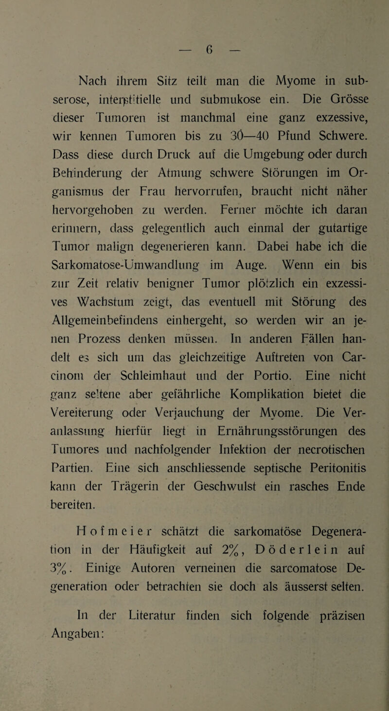 Nach ihrem Sitz teilt man die Myome in sub- serose, interstitielle und submukose ein. Die Grösse dieser Tumoren ist manchmal eine ganz exzessive, wir kennen Tumoren bis zu 3Ö—40 Pfund Schwere. Dass diese durch Druck auf die Umgebung oder durch Behinderung der Atmung schwere Störungen im Or¬ ganismus der Frau hervorrufen, braucht nicht näher hervorgehoben zu werden. Ferner möchte ich daran erinnern, dass gelegentlich auch einmal der gutartige Tumor malign degenerieren kann. Dabei habe ich die Sarkomatose-UmWandlung im Auge. Wenn ein bis zur Zeit relativ benigner Tumor plötzlich ein exzessi¬ ves Wachstum zeigt, das eventuell mit Störung des Allgemeinbefindens einhergeht, so werden wir an je¬ nen Prozess denken müssen. In anderen Fällen han¬ delt es sich um das gleichzeitige Auftreten von Car- cinom der Schleimhaut und der Portio. Eine nicht ganz seltene aber gefährliche Komplikation bietet die Vereiterung oder Verjauchung der Myome. Die Ver¬ anlassung hierfür liegt in Ernährungsstörungen des Tumores und nachfolgender Infektion der necrotischen Partien. Eine sich anschliessende septische Peritonitis kann der Trägerin der Geschwulst ein rasches Ende bereiten. H o f m e i e r schätzt die sarkomatöse Degenera¬ tion in der Häufigkeit auf 2% , D ö d e r 1 e i n auf 3%. Einige Autoren verneinen die sarcomatose De¬ generation oder betrachten sie doch als äusserst selten. In der Literatur finden sich folgende präzisen Angaben: \