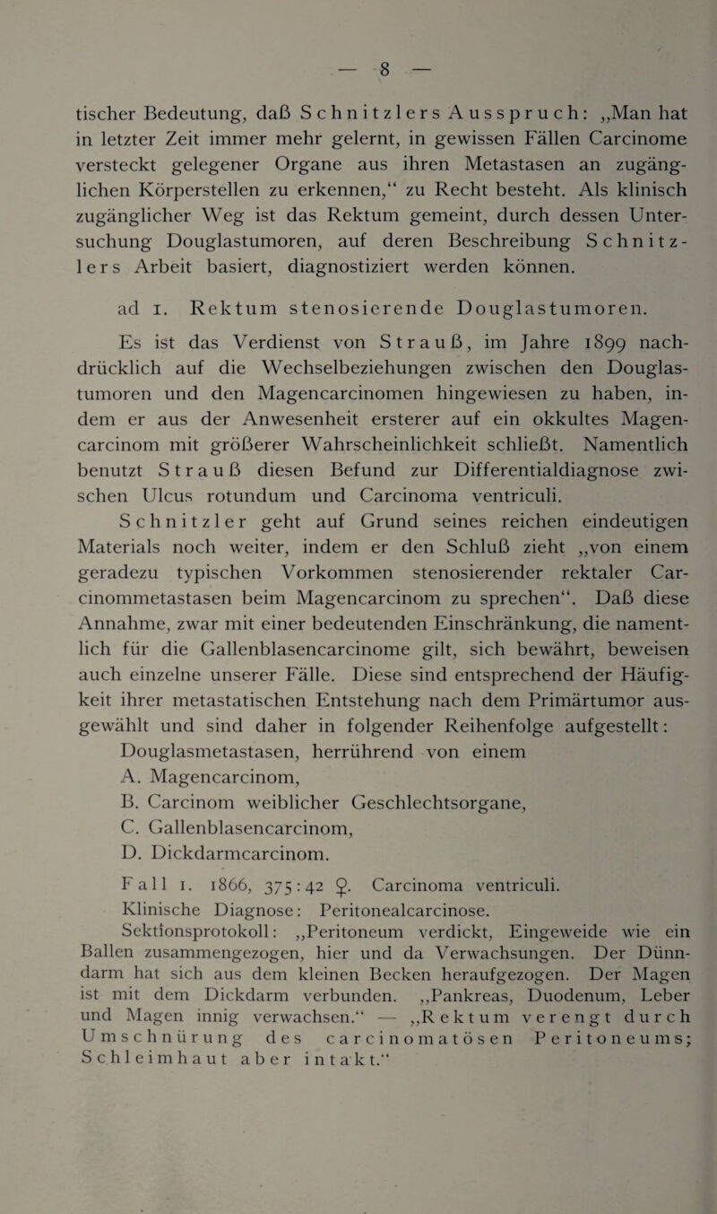 / tischer Bedeutung, daB Schnitzlers Ausspruch: „Man hat in letzter Zeit immer mehr gelernt, in gewissen Fallen Carcinome versteckt gelegener Organe aus ihren Metastasen an zugang- lichen Korperstellen zu erkennen,44 zu Recht besteht. Als klinisch zuganglicher Weg ist das Rektum gemeint, durch dessen Unter- suchung Douglastumoren, auf deren Beschreibung Schnitz¬ lers Arbeit basiert, diagnostiziert werden konnen. ad i. Rektum stenosierende Douglastumoren. Es ist das Verdienst von StrauB, im Jahre 1899 nach- driicklich auf die Wechselbeziehungen zwischen den Douglas¬ tumoren und den Magencarcinomen hingewiesen zu haben, in- dem er aus der Anwesenheit ersterer auf ein okkultes Magen- carcinom mit groBerer Wahrscheinlichkeit schlieBt. Namentlich benutzt S t r a u B diesen Befund zur Differentialdiagnose zwi¬ schen Ulcus rotundum und Carcinoma ventriculi. Schnitzler geht auf Grund seines reichen eindeutigen Materials noch weiter, indem er den SchluB zieht „von einem geradezu typischen Vorkommen stenosierender rektaler Car- cinommetastasen beim Magencarcinom zu sprechen44. DaB diese Annahme, zwar mit einer bedeutenden Einschrankung, die nament¬ lich fur die Gallenblasencarcinome gilt, sich bewahrt, beweisen auch einzelne unserer Falle. Diese sind entsprechend der Haufig- keit ihrer metastatischen Entstehung nach dem Primartumor aus- gewahlt und sind daher in folgender Reihenfolge aufgestellt: Douglasmetastasen, herriihrend von einem A. Magencarcinom, B. Carcinom weiblicher Geschlechtsorgane, C. Gallenblasencarcinom, D. Dickdarmcarcinom. Fall 1. 1866, 375:42 <j>. Carcinoma ventriculi. Klinische Diagnose: Peritonealcarcinose. Sektionsprotokoll: ,,Peritoneum verdickt, Eingeweide wie ein Ballen zusammengezogen, hier und da Verwachsungen. Der Diinn- darrn hat sich aus dem kleinen Becken heraufgezogen. Der Magen ist mit dem Dickdarm verbunden. ,,Pankreas, Duodenum, Leber und Magen innig verwachsen.“ — ,,R ektum verengt durch Umschnurung des carcinomatosen Peritoneums; Schleimhaut a b e r intakt.“