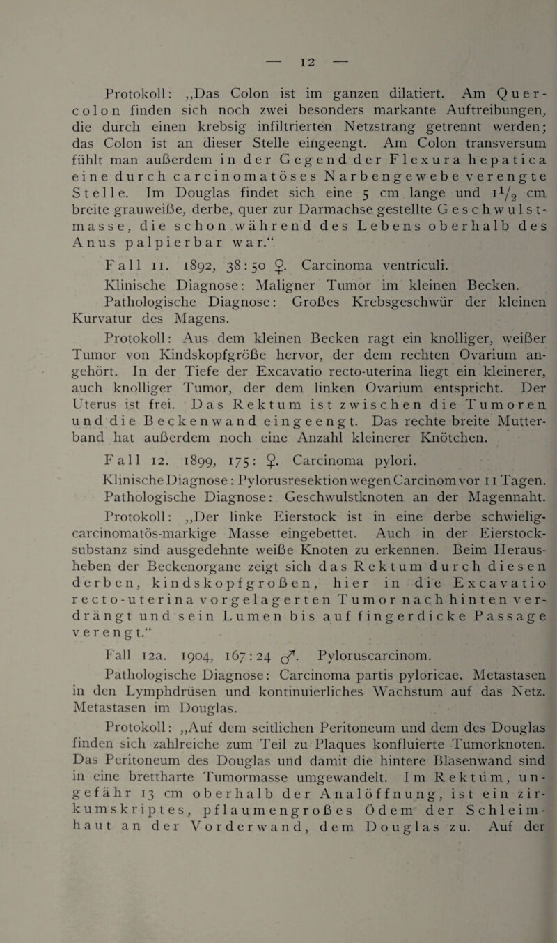 Protokoll: ,,Das Colon ist im ganzen dilatiert. Am Quer- colon finden sich noch zwei besonders markante Auftreibungen, die durch einen krebsig infiltrierten Netzstrang getrennt werden; das Colon ist an dieser Stelle eingeengt. Am Colon transversum fiihlt man auBerdem in der Gegend der Flexura hepatica eine durch carcinomatoses Narbengewebe verengte Stelle. Im Douglas findet sich eine 5 cm lange und 11/2 cm breite grauweiBe, derbe, quer zur Darmachse gestellte Geschwulst- masse, die schon wahrend des Lebens oberhalb des Anus palpierbar war. Fall 11. 1892, 38:50 0. Carcinoma ventriculi. Klinische Diagnose: Maligner Tumor im kleinen Becken. Pathologische Diagnose: GroBes Krebsgeschwiir der kleinen Kurvatur des Magens. Protokoll: Aus dem kleinen Becken ragt ein knolliger, weiBer Tumor von IvindskopfgroBe hervor, der dem rechten Ovarium an- gehort. In der Tiefe der Excavatio recto-uterina liegt ein kleinerer, auch knolliger Tumor, der dem linken Ovarium entspricht. Der Uterus ist frei. Das Rektum ist zwischen die Tumoren und die Beckenwand eingeengt. Das rechte breite Mutter- band hat auBerdem noch eine Anzahl kleinerer Knotchen. Fall 12. 1899, 175: Carcinoma pylori. Klinische Diagnose : Pylorusresektion wegenCarcinomvor 11 Tagen. Pathologische Diagnose: Geschwulstknoten an der Magennaht. Protokoll: ,,Der linke Eierstock ist in eine derbe schwielig- carcinomatos-markige Masse eingebettet. Auch in der Eierstock- substanz sind ausgedehnte weiBe Knoten zu erkennen. Beim Heraus- heben der Beckenorgane zeigt sich das Rektum durch diesen derbe n, kindskopfgroBen, hier in die Excavatio recto-uterina vorgelagerten Tumor nach hinten ver- drangt und sein Lumen bis auf fingerdicke Passage vereng t.“ Fall 12a. 1904, 167:24 of. Pyloruscarcinom. Pathologische Diagnose: Carcinoma partis pyloricae. Metastasen in den Lymphdriisen und kontinuierliches Wachstum auf das Netz. Metastasen im Douglas. Protokoll: ,,Auf dem seitlichen Peritoneum und dem des Douglas finden sich zahlreiche zum Teil zu Plaques konfluierte Tumorknoten. Das Peritoneum des Douglas und damit die hintere Blasenwand sind in eine brettharte Tumormasse umgewandelt. Im Rektum, un- g e f a h r 13 cm oberhalb der Analof fnung, ist ein zir- kumskriptes, pflaumengroBes Odem der Schleim- haut an der V orderwand, dem Douglas zu. Auf der