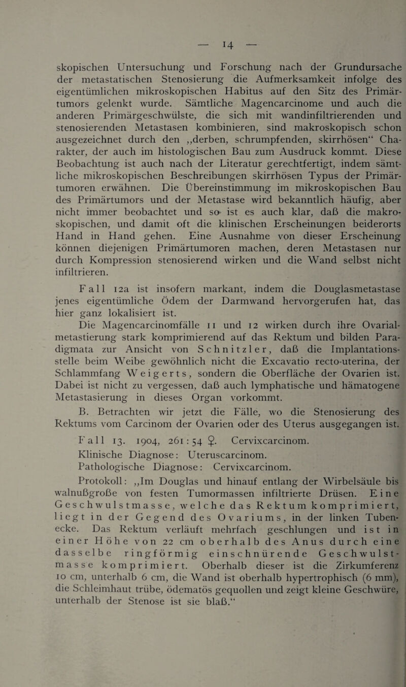 H skopischen Untersuchung und Forschung nach der Grundursache der metastatischen Stenosierung die Aufmerksamkeit infolge des eigentiimlichen mikroskopischen Habitus auf den Sitz des Primar- tumors gelenkt wurde. Samtliche Magencarcinome und auch die anderen Primargeschwiilste, die sich mit wandinfiltrierenden und stenosierenden Metastasen kombinieren, sind makroskopisch schon ausgezeichnet durch den ,,derben, schrumpfenden, skirrhosen“ Cha- rakter, der auch im histologischen Bau zum Ausdruck kommt. Diese Beobachtung ist auch nach der Literatur gerechtfertigt, indem samt¬ liche mikroskopischen Beschreibungen skirrhosen Typus der Primar- tumoren erwahnen. Die Ubereinstimmung im mikroskopischen Bau des Primartumors und der Metastase wird bekanntlich haufig, aber nicht immer beobachtet und so ist es auch klar, daB die makro- skopischen, und damit oft die klinischen Erscheinungen beiderorts Hand in Hand gehen. Eine Ausnahme von dieser Erscheinung konnen diejenigen Primartumoren machen, deren Metastasen nur durch Ivompression stenosierend wirken und die Wand selbst nicht infiltrieren. Fall 12a ist insofern markant, indem die Douglasmetastase jenes eigentiimliche Odem der Darmwand hervorgerufen hat, das hier ganz lokalisiert ist. Die Magencarcinomfalle 11 und 12 wirken durch ihre Ovarial- metastierung stark komprimierend auf das Rektum und bilden Para- digmata. zur Ansicht von Schnitzler, daB die Implantations- stelle beim Weibe gewohnlich nicht die Excavatio recto-uterina, der Schlammfang Weigerts, sondern die Oberflache der Ovarien ist. Dabei ist nicht zu vergessen, daB auch lymphatische und hamatogene Metastasierung in dieses Organ vorkommt. B. Betrachten wir jetzt die Falle, wo die Stenosierung des Rektums vom Carcinom der Ovarien oder des Uterus ausgegangen ist. Fall 13. 1904, 261:54 5- Cervixcarcinom. Ivlinische Diagnose: Uteruscarcinom. Pathologische Diagnose: Cervixcarcinom. Protokoll: „Im Douglas und hinauf entlang der Wirbelsaule bis walnuBgroBe von festen Tumormassen infiltrierte Driisen. Eine Geschwulstmasse, welche das Rektum komprimiert, liegt in der Gegend des Ovariums, in der linken Tuben- ecke. Das Rektum verlauft mehrfach geschlungen und ist in einer Hohe von 22 cm oberhalb des Anus durch eine dasselbe ringformig einschniir ende Geschwulst¬ masse komprimiert. Oberhalb dieser ist die Zirkumferenz 10 cm, unterhalb 6 cm, die Wand ist oberhalb hypertrophisch (6 mm), die Schleimhaut triibe, odematos gequollen und zeigt kleine Geschwiire, unterhalb der Stenose ist sie blaB.“