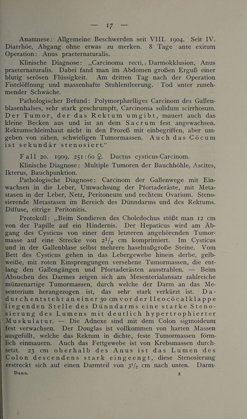 Anamnese: Allgemeine Beschwerden seit VIII. 1904. Seit IV. Diarrhoe, Abgang ohne etwas zu merken. 8 Tage ante exitum Operation: Anus praeternaturalis. Klinische Diagnose: ,,Carcinoma recti,* Darmokklusion, Anus praeternaturalis. Dabei fand man im Abdomen groBen ErguB einer blutig serosen Fliissigkeit. Am dritten Tag nach der Operation Fisteloffnung und massenhafte Stuhlentleerung. Tod unter zuneh- mender Schwache. Pathologischer Befund: Polymorphzelliges Carcinom des Gallen- blasenhalses, sehr stark geschrumpft, Carcinoma solidum scirrhosum. Der Tumor, der das Rektum umgibt, mauert auch das kleine Becken aus und ist an dem Sacrum fest angewachsen. Rektumschleimhaut nicht in den ProzeB mit einbegriffen, aber um- geben von zahen, schwieligen Tumormassen. Auch das Cocum ist sekundar stenosiert. Fall 20. 1909, 251:60 Ductus cysticus-Carcinom. Klinische Diagnose: Multiple Tumoren der Bauchhohle, Ascites, Ikterus, Bauchpunktion. Pathologische Diagnose: Carcinom der Gallenwege mit Ein- wachsen in die Leber, Umwachsung der Pfortaderaste, mit Meta- stasen in der Leber, Netz, Peritoneum und rechtem Ovarium. Steno- sierende Metastasen im Bereich des Dunndarms und des Rektums. Diffuse, eitrige Peritonitis. Protokoll: ,,Beim Sondieren des Choledochus stoBt man 12 cm von der Papille auf ein Hindernis. Der Hepaticus wird am Ab¬ gang des Cysticus von einer dem letzteren angehorenden Tumor- masse auf eine Strecke von 2^2 cm komprimiert. Im Cysticus und in der Gallenblase selbst mehrere haselnuBgroBe Steine. Vom Bett des Cysticus gehen in das Lebergewebe hinein derbe, gelb- weiBe, mit roten Einsprengungen versehene Tumormassen, die ent- lang den Gallengangen und Pfortaderasten ausstrahlen. — Beim Absuchen des Darmes zeigen sich am Mesenterialansatz zahlreiche miinzenartige Tumormassen, aurch welche der Darm an das Me- senterium herangezogen ist, das sehr stark verkiirzt ist. D a - durch entsteht an einer 30 cm vor der Ileococalklappe liegenden Stelle des Dunndarms eine starke Steno- sierung des Lumens mit deutlich hypertrophierter Muskulatur. — Die Adnexe sind mit dem Colon sigmoideum fest verwachsen. Der Douglas ist vollkommen von harten Massen ausgefiillt, welche das Rektum in dichte, feste Tumormassen form- lich einmauern. Auch das Fettgewebe ist von Krebsmassen durch- setzt. 23 cm oberhalb des Anus ist das Lumen des Colon descendens stark eingeengt, diese Stenosierung erstreckt sich auf einen Darmteil von 3V2 cm nach unten. Darm- Dann. 2